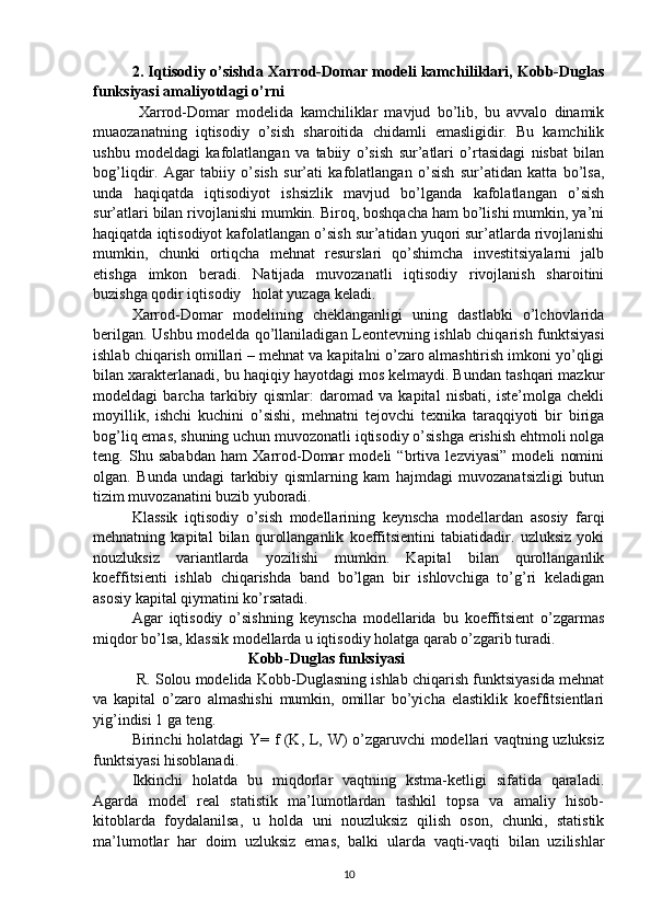 2. Iqtisodiy o’sishda Xarrod-Domar modeli kamchiliklari, Kobb-Duglas
funksiyasi amaliyotdagi o’rni
  Xarrod-Domar   modelida   kamchiliklar   mavjud   bo’lib,   bu   avvalo   dinamik
muaozanatning   iqtisodiy   o’sish   sharoitida   chidamli   emasligidir.   Bu   kamchilik
ushbu   modeldagi   kafolatlangan   va   tabiiy   o’sish   sur’atlari   o’rtasidagi   nisbat   bilan
bog’liqdir.   Agar   tabiiy   o’sish   sur’ati   kafolatlangan   o’sish   sur’atidan   katta   bo’lsa,
unda   haqiqatda   iqtisodiyot   ishsizlik   mavjud   bo’lganda   kafolatlangan   o’sish
sur’atlari bilan rivojlanishi mumkin. Biroq, boshqacha ham bo’lishi mumkin, ya’ni
haqiqatda iqtisodiyot kafolatlangan o’sish sur’atidan yuqori sur’atlarda rivojlanishi
mumkin,   chunki   ortiqcha   mehnat   resurslari   qo’shimcha   investitsiyalarni   jalb
etishga   imkon   beradi.   Natijada   muvozanatli   iqtisodiy   rivojlanish   sharoitini
buzishga qodir iqtisodiy   holat yuzaga keladi.  
Xarrod-Domar   modelining   cheklanganligi   uning   dastlabki   o’lchovlarida
berilgan. Ushbu modelda qo’llaniladigan Leontevning ishlab chiqarish funktsiyasi
ishlab chiqarish omillari – mehnat va kapitalni o’zaro almashtirish imkoni yo’qligi
bilan xarakterlanadi, bu haqiqiy hayotdagi mos kelmaydi. Bundan tashqari mazkur
modeldagi   barcha   tarkibiy   qismlar:   daromad   va   kapital   nisbati,   iste’molga   chekli
moyillik,   ishchi   kuchini   o’sishi,   mehnatni   tejovchi   texnika   taraqqiyoti   bir   biriga
bog’liq emas, shuning uchun muvozonatli iqtisodiy o’sishga erishish ehtmoli nolga
teng.   Shu   sababdan   ham   Xarrod-Domar   modeli   “brtiva   lezviyasi”   modeli   nomini
olgan.   Bunda   undagi   tarkibiy   qismlarning   kam   hajmdagi   muvozanatsizligi   butun
tizim muvozanatini buzib yuboradi. 
Klassik   iqtisodiy   o’sish   modellarining   keynscha   modellardan   asosiy   farqi
mehnatning   kapital   bilan   qurollanganlik   koeffitsientini   tabiatidadir.   uzluksiz   yoki
nouzluksiz   variantlarda   yozilishi   mumkin.   Kapital   bilan   qurollanganlik
koeffitsienti   ishlab   chiqarishda   band   bo’lgan   bir   ishlovchiga   to’g’ri   keladigan
asosiy kapital qiymatini ko’rsatadi. 
Agar   iqtisodiy   o’sishning   keynscha   modellarida   bu   koeffitsient   o’zgarmas
miqdor bo’lsa, klassik modellarda u iqtisodiy holatga qarab o’zgarib turadi.   
               Kobb-Duglas funksiyasi         
  R. Solou modelida Kobb-Duglasning ishlab chiqarish funktsiyasida mehnat
va   kapital   o’zaro   almashishi   mumkin,   omillar   bo’yicha   elastiklik   koeffitsientlari
yig’indisi 1 ga teng. 
Birinchi holatdagi Y= f (K, L, W) o’zgaruvchi modellari vaqtning uzluksiz
funktsiyasi hisoblanadi. 
Ikkinchi   holatda   bu   miqdorlar   vaqtning   kstma-ketligi   sifatida   qaraladi.
Agarda   model   real   statistik   ma’lumotlardan   tashkil   topsa   va   amaliy   hisob-
kitoblarda   foydalanilsa,   u   holda   uni   nouzluksiz   qilish   oson,   chunki,   statistik
ma’lumotlar   har   doim   uzluksiz   emas,   balki   ularda   vaqti-vaqti   bilan   uzilishlar
10 