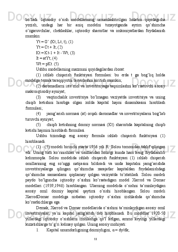 bo’ladi.   Iqtisodiy   o’sish   modellarining   umumlashtirilgan   holatini   quyidagicha
yozish,   undagi   har   bir   aniq   modelni   tuzayotganda   ayrim   qo’shimcha
o’zgaruvchilar,   cheklashlar,   iqtisodiy   sharoitlar   va   imkoniyatlardan   foydalanish
mumkin: 
Yt = G’ (Kt, Lt, t); (1) 
Yt = Ct + It; (2) 
Kt = Kt-1 + It - Wt; (3) 
It = atYt; (4) 
Wt = pKt. (5) 
Ushbu modellarning mazmuni quyidagilardan iborat: 
(1)   ishlab   chiqarish   funktsiyasi   formulasi:   bu   erda   t   ga   bog’liq   holda
modelga texnik taraqqiyotni tasvirlashni kiritish mumkin; 
(2) daromadlarni iste’mol va investitsiyaga taqsimlashni ko’rsatuvchi asosiy
makroiqtisodiy ayniyat; 
(3) vaqtinchalik   investitsiya   bo’lmagan   vaziyatda   investitsiya   va   uning
chiqib   ketishini   hisobga   olgan   xolda   kapital   hajmi   dinamikasini   hisoblash
formulasi; 
(4) jamg’arish normasi (at) orqali daromadlar va investitsiyalarni bog’lab
turuvchi ayniyat; 
(5) chiqib   ketishning   doimiy   normasi   (Kt)   sharoitida   kapitalning   chiqib
ketishi hajmini hisoblash formulasi. 
Ushbu   tizimdagi   eng   asosiy   formula   ishlab   chiqarish   funktsiyasi   (1)
hisoblanadi. 
(1) - (5) modeli birinchi marta 1956 yili R. Solou tomonidan taklif qilingan
edi.   Uning   turli   ko’rinishlari   va   usullaridan   hozirgi   kunda   ham   keng   foydalanilib
kelinmoqda.   Solou   modelida   ishlab   chiqarish   funktsiyasi   (1)   ishlab   chiqarish
omillarining   eng   so’nggi   natijasini   bildiradi   va   unda   kapitalni   jamg’arishda
investitsiyalarga   qilingan   qo’shimcha   xarajatlar   kapitaldan   foydalanishdagi
qo’shimcha   samaralarni   qoplamay   qolgan   vaziyatda   to’xtatiladi.   Solou   modeli
paydo   bo’lguncha   iqtisodiy   o’sishni   ko’rsatadigan   model   Xarrod   va   Domar
modellari   (1939,1946)   hisoblangan.   Ularning   modelida   o’sishni   ta’minlaydigan
asosiy   omil   doimiy   kapital   qaytimi   o’sishi   hisoblangan.   Solou   modeli
XarrodDomar   modeliga   nisbatan   iqtisodiy   o’sishni   izohlashda   qo’shimcha
ko’rsatkichlarga ega. 
Demak, Xarrod va Domar modellarida o’sishini ta’minlaydigan asosiy omil
investitsiyalar,   ya’ni   kapital   jamg’arish   deb   hisoblanadi.   Bu   modellar   1920-50
yillardagi   iqtisodiy   o’sishlarni   izohlashga   qo’l   kelgan,   ammo   keyingi   yillardagi
kuzatishlarga to’g’ri kelmay qolgan.  Uning asosiy mohiyati: 
1. Kapital unumdorligining doimiyligini,  α  = dy/dk; 
11 