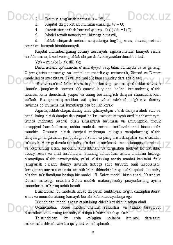 2. Doimiy jamg’arish normasi, s = I/Y; 
3. Kapital chiqib ketishi mumkin emasligi, W = O; 
4. Investitsion uzilish ham nolga teng, dk (l) / dt = I (T); 
5. Model texnik taraqqiyotni hisobga olmaydi; 
6. Ishlab   chiqarish   mehnat   xarajatlariga   bog’liq   emas,   chunki,   mehnat
resurslari kamyob hisoblanmaydi. 
Kapital   unumdorligining   doimiy   xususiyati,   agarda   mehnat   kamyob   resurs
hisoblanmasa, Leontevning ishlab chiqarish funktsiyasidan iborat bo’ladi. 
Y(t) = min (( α  L (t); dK (t)); 
Daromadlarni qo’shimcha o’sishi dy/ydt vaqt bilan doimiydir va  α s ga teng.
U   jamg’arish   normasiga   va   kapital   unumdorligiga   mutanosib,   Xarrod   va   Domar
modellarida investitsiya (I) va iste’mol (S) ham shunday darajada o’sadi.
  Bunda   iste’mol   bilan   investitsiya   o’rtasidagi   qarama-qarshiliklar   shundan
iboratki,   jamg’arish   normasi   (s)   qanchalik   yuqori   bo’lsa,   iste’molning   o’sish
normasi   xam   shunchalik   yuqori   va   uning   boshlang’ich   darajasi   shunchalik   kam
bo’ladi.   Bu   qarama-qarshilikni   xal   qilish   uchun   iste’mol   to’g’risida   doimiy
ravishda qo’shimcha ma’lumotlarga ega bo’lish kerak. 
Agarda, ishlab chiqarishning talab qilinayotgan o’sish darajasi aholi soni va
bandlikning o’sish darajasidan yuqori bo’lsa, mehnat kamyob omil hisoblanmaydi.
Bunda   mehnatni   kapital   bilan   almashtirib   bo’lmasa   va   shuningdek,   texnik
taraqqiyot   ham   bo’lmasa,   ushbu   modelda   mehnat   limitlovchi   omil   hisoblanishi
mumkin.   Umumiy   o’sish   darajasi   mehnatga   qilingan   xarajatlarning   o’sish
darajasiga tsnglashadi, jon boshiga iste’mol va jamg’arish darajalari esa o’sishdan
to’xtaydi. Hozirgi davrda iqtisodiy o’sishni ta’minlashda texnik taraqqiyot, mehnat
va   kapitalning   sifati,   bir-birini   almashtirishi   va   birgalikda   faoliyat   ko’rsatishlar
asosiy   resurs   va   omil   hisoblanadi.   Shuning   uchun   ham   ushbu   omillarni   hisobga
olmaydigan   o’sish   nazariyasida,   ya’ni,   o’sishning   asosiy   manbai   kapitalni   fizik
jamg’arish   o’sishni   doimiy   ravishda   tartibga   solib   turuvchi   omil   hisoblanadi.
Jamg’arish normasi esa asta-sekinlik bilan ikkinchi planga tushib qoladi. Iqtisodiy
o’sishni ta’riflaydigan boshqa bir model     R. Solou modeli hisoblanadi. Xarrod va
Domar   modeliga   nisbatan   Solou   modeli   makroiqtisodiy   jarayonlarning   ayrim
tomonlarini to’liqroq ochib beradi.  
Birinchidan, bu modelda ishlab chiqarish funktsiyasi to’g’ri chiziqdan iborat
emas va unumdorlikning kamayib borishi kabi xususiyatlarga ega.  
Ikkinchidan, model asosiy kapitalning chiqib ketishini hisobga oladi. 
Uchinchidan,   Solou   modeli   mehnat   resurslari   va   texnik   taraqqiyot
dinamikasi va ularning iqtisodiy o’sishga ta’sirini hisobga oladi. 
To’rtinchidan,   bu   erda   ko’pgina   hollarda   iste’mol   darajasini
maksimallashtirish vazifasi qo’yiladi va hal qilinadi. 
12 