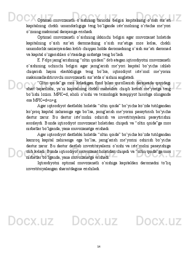 Optimal   muvozanatli   o’sishning   birinchi   belgisi   kapitalning   o’sish   sur’ati
kapitalning   chekli   unumdorligiga   teng   bo’lganda   iste’molning   o’rtacha   me’yori
o’zining maksimal darajasiga erishadi. 
Optimal   muvozanatli   o’sishning   ikkinchi   belgisi   agar   muvozanat   holatida
kapitalning   o’sish   sur’ati   daromadning   o’sish   sur’atiga   mos   kelsa,   chekli
unumdorlik nazariyasidan kelib chiqqan holda daromadning o’sish sur’ati daromad
va kapital o’zgarishlari o’rtasidagi nisbatga teng bo’ladi. 
E. Felps jamg’arishning “oltin qoidasi” deb atagan iqtisodiyotni muvozanatli
o’sishining   uchinchi   belgisi   agar   jamg’arish   me’yori   kapital   bo’yicha   ishlab
chiqarish   hajmi   elastikligiga   teng   bo’lsa,   iqtisodiyot   iste’mol   me’yorini
maksimallashtiruvchi muvozanatli sur’atda o’sishini anglatadi. 
“Oltin   qoida”ga   mos   keladigan   fond   bilan   qurollanish   darajasida   quyidagi
shart   bajarilishi,   ya’ni   kapitalning   chekli   mahsuloti   chiqib   ketish   me’yoriga   teng
bo’lishi   lozim.   MPK=d,   aholi   o’sishi   va   texnologik   taraqqiyot   hisobga   olinganda
esa MPK=d+n+g. 
Agar iqtisodiyot dastlabki holatda “oltin qoida” bo’yicha ko’zda tutilgandan
ko’proq   kapital   zahirasiga   ega   bo’lsa,   jamg’arish   me’yorini   pasaytirish   bo’yicha
dastur   zarur.   Bu   dastur   iste’molni   oshirish   va   investitsiyalarni   pasaytirishni
asoslaydi. Bunda iqtisodiyot muvozanat holatidan chiqadi va “oltin qoida”ga mos
nisbatlar bo’lganda, yana muvozanatga erishadi. 
Agar iqtisodiyot dastlabki holatda “oltin qoida” bo’yicha ko’zda tutilgandan
kamroq   kapital   zahirasiga   ega   bo’lsa,   jamg’arish   me’yorini   oshirish   bo’yicha
dastur   zarur.   Bu   dastur   dastlab   investitsiyalarni   o’sishi   va   iste’molni   pasayishiga
olib keladi. Bunda iqtisodiyot muvozanat holatidan chiqadi va “oltin qoida”ga mos
nisbatlar bo’lganda, yana muvozanatga erishadi. 
Iqtisodiyotni   optimal   muvozanatli   o’sishiga   kapitaldan   daromadni   to’liq
investitsiyalangan sharoitdagina erishiladi. 
14 