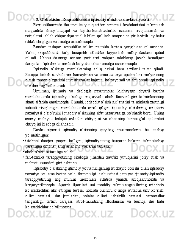 3. O’zbekiston Respublikasida iqtisodiy o’sish va davlat siyosati
Respublikamizda   fan-texnika   yutuqlaridan   samarali   foydalanishni   ta’minlash
maqsadida   ilmiy-tadqiqot   va   tajriba-konstruktorlik   ishlarini   rivojlantirish   va
natijalarni ishlab chiqarishga zudlik bilan qo’llash maqsadida yirik-yirik loyihalar
ishlab chiqilgan va amalga oshirilmoqda. 
Bundan   tashqari   respublika   ta’lim   tizimida   keskin   yangiliklar   qilinmoqda.
Ya’ni,   respublikada   ko’p   bosqichli   «Kadrlar   tayyorlash   milliy   dasturi»   qabul
qilindi.   Ushbu   dasturga   asosan   yoshlarni   xalqaro   talablarga   javob   beradigan
darajada o’qitishni ta’minlash bo’yicha ishlar amalga oshirilmoqda. 
Iqtisodiy   o’sishga   mamlakatning   soliq   tizimi   ham   sezilarli   ta’sir   qiladi.
Soliqqa   tortish   stavkalarini   kamaytirish   va   amortizatsiya   ajratmalari   me’yorining
o’sish tomon o’zgarishi investitsiyalar hajmini ko’paytiradi va shu orqali iqtisodiy
o’sishni rag’batlantiradi. 
Umuman,   ijtimoiy   va   ekologik   muammolar   kuchaygan   deyarli   barcha
mamlakatlarda   iqtisodiy   o’sishga   eng   avvalo   aholi   farovonligini   ta’minlashning
sharti sifatida qaralmoqda. Chunki, iqtisodiy o’sish sur’atlarini ta’minlash zarurligi
sababli   rivojlangan   mamlakatlarda   amal   qilgan   iqtisodiy   o’sishning   miqdoriy
nazariyasi o’z o’rnini iqtisodiy o’sishning sifat nazariyasiga bo’shatib berdi. Uning
asosiy   mohiyati   kslajak   avlodlar   ehtiyojini   va   aholining   kambag’al   qatlamlari
ehtiyojini hisobga olishdadir. 
Davlat   siyosati   iqtisodiy   o’sishning   quyidagi   muammolarini   hal   etishga
yo’naltirilgan: 
• iste’mol   darajasi   yuqori   bo’lgan,   iqtisodiyotning   barqaror   holatini   ta’minlashga
qaratilgan omonat jamg’arish me’yorlarini tanlash; 
• aholi o’sishini tartibga solish; 
• fan-texnika   taraqqiyotining   ekologik   jihatdan   xavfsiz   yutuqlarini   joriy   etish   va
mehnat unumdorligini oshirish. 
Iqtisodiy o’sishning ijtimoiy yo’naltirilganligi kuchayib borishi bilan iqtisodiy
nazariya   va   amaliyotda   xalq   farovonligi   tushunchasi   jamiyat   ijtimoiy-iqtisodiy
taraqqiyotining   eng   muhim   mezonlari   sifatida   yanada   aniqlashmokda   va
kengaytirilmoqda.   Agarda   ilgarilari   uni   moddiy   ta’minlanganlikning   miqdoriy
ko’rsatkichlari   aks   ettirgan   bo’lsa,   hozirda   birinchi   o’ringa   o’rtacha   umr   ko’rish,
o’lim   darajasi,   shu   jumladan,   bolalar   o’limi,   ishsizlik   darajasi,   daromadlar
tengsizligi,   ta’lim   darajasi,   atrof-muhitning   ifloslanishi   va   boshqa   shu   kabi
ko’rsatkichlar qo’yilmotsda.
15 