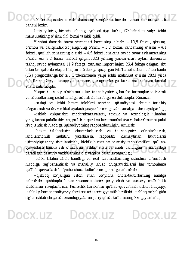   Ya’ni,   iqtisodiy   o’sish   shaxsning   rivojlanib   borishi   uchun   sharoit   yaratib
bsrishi lozim. 
Joriy   yilning   birinchi   choragi   yakunlariga   ko ‘ ra ,   O ‘ zbekiston   yalpi   ichki
mahsulotining   o ‘ sishi  5,5  foizni   tashkil   qildi . 
Hisobot   davrida   bozor   xizmatlari   hajmining   o ‘ sishi   –   10,9   foizni ,   qishloq ,
o ‘ rmon   va   baliqchilik   xo ‘ jaligining   o ‘ sishi   –   3,2   foizni ,   sanoatning   o ‘ sishi   –   4,1
foizni ,  qurilish   sohasining   o ‘ sishi  – 4,5  foizni ,  chakana   savdo   tovar   aylanmasining
o ‘ sishi   esa   5,2   foizni   tashkil   qilgan .2023   yilning   yanvar - mart   oylari   davomida
tashqi   savdo   aylanmasi  11,9  foizga ,  xususan   import   hajmi  23,4  foizga   oshgan ,  shu
bilan   bir   qatorda   eksport   hajmi  2,6  foizga   qisqargan . Ma ’ lumot   uchun ,  Jahon   banki
( JB )   prognozlariga   ko ’ ra   ,   O ‘ zbekistonda   yalpi   ichki   mahsulot   o ‘ sishi   2023   yilda
5,1   foizni ,   Osiyo   taraqqiyot   bankining   prognozlariga   ko ’ ra     esa   5   foizni   tashkil
etishi   kutilmoqda .
Yuqori   iqtisodiy   o’sish   sur’atlari   iqtisodiyotning   barcha   tarmoqlarida   tizimli
va islohotlarning izchil amalga oshirilishi hisobiga erishilmoqda. Xususan, 
– tashqi   va   ichki   bozor   talablari   asosida   iqtisodiyotni   chuqur   tarkibiy
o’zgartirish va diversifikatsiyalash jarayonlarining izchil amalga oshirilayotganligi;
– ishlab   chiqarishni   modernizatsiyalash,   texnik   va   texnologik   jihatdan
yangilashni jadallashtirish, yo’l-transport va kommunikatsiya infratuzilmasini jadal
rivojlantirish hisobiga iqtisodiyotning raqobatdoshligini oshirish; 
– bozor   islohotlarini   chuqurlashtirish   va   iqtisodiyotni   erkinlashtirish,
ishbilarmonlik   muhitini   yaxshilash,   raqobatni   kuchaytirish,   hududlarni
ijtimoiyiqtisodiy   rivojlantirish,   kichik   biznes   va   xususiy   tadbirkorlikni   qo’llab-
quvvatlash   hamda   ish   o’rinlarini   tashkil   etish   va   aholi   bandligini   ta’minlashga
qaratilgan dasturiy vazifalarning o’z vaqtida bajarilayotganligi; 
– ichki   talabni   aholi   bandligi   va   real   daromadlarining   oshishini   ta’minlash
hisobiga   rag’batlantirish   va   mahalliy   ishlab   chiqaruvchilarni   har   tomonlama
qo’llab-quvvatlash bo’yicha chora-tadbirlarning amalga oshirilishi; 
– qishloq   xo’jaligini   isloh   etish   bo’yicha   chora-tadbirlarning   amalga
oshirilishi,   qishloqda   bozor   munosabatlarini   joriy   etish   va   xususiy   mulkchilik
shakllarini   rivojlantirish,   fermerlik   harakatini   qo’llab-quvvatlash   uchun   huquqiy,
tashkiliy hamda moliyaviy shart-sharoitlarning yaratib berilishi, qishloq xo’jaligida
ilg’or ishlab chiqarish texnologiyalarini joriy qilish ko’lamining kengaytirilishi; 
16 