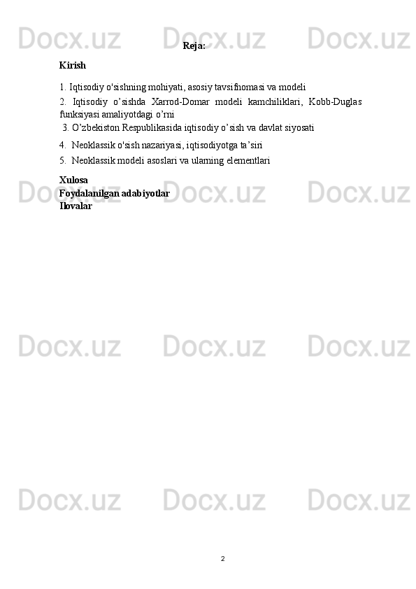 Reja:
Kirish
1. Iqtisodiy o'sishning mohiyati, asosiy tavsifnomasi va modeli
2 .   Iqtisodiy   o ’sishda   Xarrod-Domar   modeli   kamchiliklari,   Kobb-Duglas
funksiyasi amaliyotdagi o’rni
 3. O’zbekiston Respublikasida iqtisodiy o’sish va davlat siyosati
4.  Neoklassik o'sish nazariyasi,  iqtisodiyotga ta’siri
5.  Neoklassik modeli asoslari va ularning elementlari  
Xulosa
Foydalanilgan adabiyotlar
Ilovalar
2 