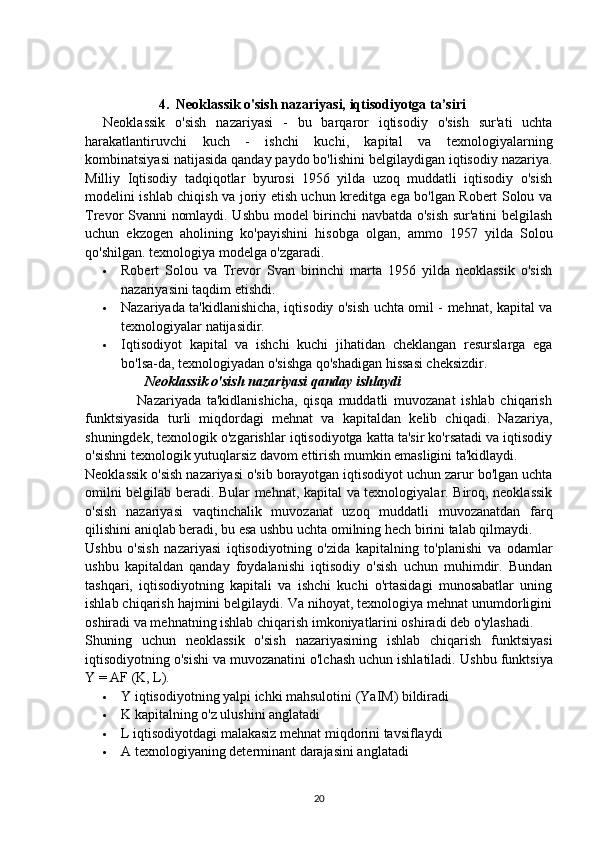                      4.  Neoklassik o'sish nazariyasi, iqtisodiyotga ta’siri
Neoklassik   o'sish   nazariyasi   -   bu   barqaror   iqtisodiy   o'sish   sur'ati   uchta
harakatlantiruvchi   kuch   -   ishchi   kuchi,   kapital   va   texnologiyalarning
kombinatsiyasi natijasida qanday paydo bo'lishini belgilaydigan iqtisodiy nazariya.
Milliy   Iqtisodiy   tadqiqotlar   byurosi   1956   yilda   uzoq   muddatli   iqtisodiy   o'sish
modelini ishlab chiqish va joriy etish uchun kreditga ega bo'lgan Robert Solou va
Trevor Svanni  nomlaydi. Ushbu model birinchi  navbatda o'sish sur'atini belgilash
uchun   ekzogen   aholining   ko'payishini   hisobga   olgan,   ammo   1957   yilda   Solou
qo'shilgan. texnologiya modelga o'zgaradi.
 Robert   Solou   va   Trevor   Svan   birinchi   marta   1956   yilda   neoklassik   o'sish
nazariyasini taqdim etishdi.
 Nazariyada ta'kidlanishicha, iqtisodiy o'sish uchta omil - mehnat, kapital va
texnologiyalar natijasidir.
 Iqtisodiyot   kapital   va   ishchi   kuchi   jihatidan   cheklangan   resurslarga   ega
bo'lsa-da, texnologiyadan o'sishga qo'shadigan hissasi cheksizdir.
                 Neoklassik o'sish nazariyasi qanday ishlaydi
                  Nazariyada   ta'kidlanishicha,   qisqa   muddatli   muvozanat   ishlab   chiqarish
funktsiyasida   turli   miqdordagi   mehnat   va   kapitaldan   kelib   chiqadi.   Nazariya,
shuningdek, texnologik o'zgarishlar iqtisodiyotga katta ta'sir ko'rsatadi va iqtisodiy
o'sishni texnologik yutuqlarsiz davom ettirish mumkin emasligini ta'kidlaydi.
Neoklassik o'sish nazariyasi o'sib borayotgan iqtisodiyot uchun zarur bo'lgan uchta
omilni belgilab beradi. Bular mehnat, kapital va texnologiyalar. Biroq, neoklassik
o'sish   nazariyasi   vaqtinchalik   muvozanat   uzoq   muddatli   muvozanatdan   farq
qilishini aniqlab beradi, bu esa ushbu uchta omilning hech birini talab qilmaydi.
Ushbu   o'sish   nazariyasi   iqtisodiyotning   o'zida   kapitalning   to'planishi   va   odamlar
ushbu   kapitaldan   qanday   foydalanishi   iqtisodiy   o'sish   uchun   muhimdir.   Bundan
tashqari,   iqtisodiyotning   kapitali   va   ishchi   kuchi   o'rtasidagi   munosabatlar   uning
ishlab chiqarish hajmini belgilaydi. Va nihoyat, texnologiya mehnat unumdorligini
oshiradi va mehnatning ishlab chiqarish imkoniyatlarini oshiradi deb o'ylashadi.
Shuning   uchun   neoklassik   o'sish   nazariyasining   ishlab   chiqarish   funktsiyasi
iqtisodiyotning o'sishi va muvozanatini o'lchash uchun ishlatiladi.  Ushbu funktsiya
Y = AF (K, L).
 Y iqtisodiyotning yalpi ichki mahsulotini (YaIM) bildiradi
 K kapitalning o'z ulushini anglatadi
 L iqtisodiyotdagi malakasiz mehnat miqdorini tavsiflaydi
 A texnologiyaning determinant darajasini anglatadi
20 