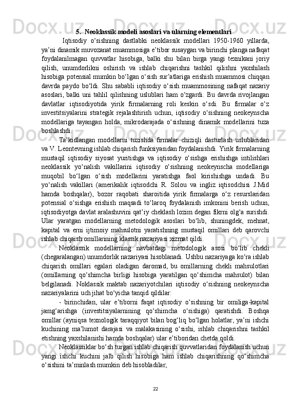 5.   Neoklassik   modeli   asoslari   va   ularning   elementlari      
  Iqtisodiy   o ‘ sishning   dastlabki   neoklassik   modellari   1950-1960   yillarda ,
ya ’ ni   dinamik   muvozanat   muammosiga   e ’ tibor   susaygan   va   birinchi   planga   nafaqat
foydalanilmagan   quvvatlar   hisobiga ,   balki   shu   bilan   birga   yangi   texnikani   joriy
qilish ,   unumdorlikni   oshirish   va   ishlab   chiqarishni   tashkil   qilishni   yaxshilash
hisobiga   potensial   mumkin   bo ‘ lgan   o ‘ sish   sur ’ atlariga   erishish   muammosi   chiqqan
davrda   paydo   bo ‘ ldi .   Shu   sababli   iqtisodiy   o ‘ sish   muammosining   nafaqat   nazariy
asoslari ,   balki   uni   tahlil   qilishning   uslublari   ham   o ‘ zgardi .   Bu davrda rivojlangan
davlatlar   iqtisodiyotida   yirik   firmalarning   roli   keskin   o‘sdi.   Bu   firmalar   o‘z
investitsiyalarini   strategik   rejalashtirish   uchun,   iqtisodiy   o‘sishning   neokeynscha
modellariga   tayangan   holda,   mikrodarajada   o‘sishning   dinamik   modellarini   tuza
boshlashdi. 
Ta’kidlangan   modellarni   tuzishda   firmalar   chiziqli   dasturlash   uslublaridan
va V. Leontevning ishlab chiqarish funksiyasidan foydalanishdi. Yirik firmalarning
mustaqil   iqtisodiy   siyosat   yuritishga   va   iqtisodiy   o‘sishga   erishishga   intilishlari
neoklassik   yo‘nalish   vakillarini   iqtisodiy   o‘sishning   neokeynscha   modellariga
muqobil   bo‘lgan   o‘sish   modellarini   yaratishga   faol   kirishishga   undadi.   Bu
yo‘nalish   vakillari   (amerikalik   iqtisodchi   R.   Solou   va   ingliz   iqtisodchisi   J.Mid
hamda   boshqalar),   bozor   raqobati   sharoitida   yirik   firmalarga   o‘z   resurslaridan
potensial   o‘sishga   erishish   maqsadi   to‘laroq   foydalanish   imkonini   berish   uchun,
iqtisodiyotga davlat aralashuvini qat’iy cheklash lozim degan fikrni olg‘a surishdi.
Ular   yaratgan   modellarning   metodologik   asoslari   bo‘lib,   shuningdek,   mehnat,
kapital   va   erni   ijtimoiy   mahsulotni   yaratishning   mustaqil   omillari   deb   qarovchi
ishlab chiqaish omillarining klassik nazariyasi xizmat qildi. 
Neoklassik   modellarning   navbatdagi   metodologik   asosi   bo‘lib   chekli
(chegaralangan) unumdorlik nazariyasi hisoblanadi. Ushbu nazariyaga ko‘ra ishlab
chiqarish   omillari   egalari   oladigan   daromad,   bu   omillarning   chekli   mahsulotlari
(omillarning   qo‘shimcha   birligi   hisobiga   yaratilgan   qo‘shimcha   mahsulot)   bilan
belgilanadi.   Noklassik   maktab   nazariyotchilari   iqtisodiy   o‘sishning   neokeynscha
nazariyalarini uch jihat bo‘yicha tanqid qildilar: 
-   birinchidan,   ular   e’tiborni   faqat   iqtisodiy   o‘sishning   bir   omiliga-kapital
jamg‘arishga   (investitsiyalarnining   qo‘shimcha   o‘sishiga)   qaratishdi.   Boshqa
omillar  (ayniqsa texnologik taraqqiyot  bilan bog‘liq bo‘lgan holatlar, ya’ni ishchi
kuchining   ma’lumot   darajasi   va   malakasining   o‘sishi,   ishlab   chiqarishni   tashkil
etishning yaxshilanishi hamda boshqalar) ular e’tiboridan chetda qoldi.
Neoklassiklar bo‘sh turgan ishlab chiqarish quvvatlaridan foydalanish uchun
yangi   ishchi   kuchini   jalb   qilish   hisobiga   ham   ishlab   chiqarishning   qo‘shimcha
o‘sishini ta’minlash mumkin deb hisobladilar; 
22 