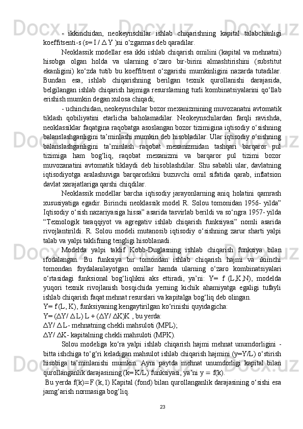 -   ikkinchidan,   neokeynschilar   ishlab   chiqarishning   kapital   talabchanligi
koeffitsenti-s (s= I /  Δ  Y )ni o‘zgarmas deb qaradilar.
Neoklassik modellar esa ikki ishlab chiqarish omilini (kapital va mehnatni)
hisobga   olgan   holda   va   ularning   o‘zaro   bir-birini   almashtirishini   (substitut
ekanligini)   ko‘zda   tutib   bu   koeffitsent   o‘zgarishi   mumkinligini   nazarda   tutadilar.
Bundan   esa,   ishlab   chiqarishning   berilgan   texnik   qurollanishi   darajasida,
belgilangan ishlab chiqarish hajmiga resurslarning turli kombinatsiyalarini qo‘llab
erishish mumkin degan xulosa chiqadi; 
- uchinchidan, neokeynschilar bozor mexanizmining muvozanatni avtomatik
tiklash   qobiliyatini   etarlicha   baholamadilar.   Neokeynschilardan   farqli   ravishda,
neoklassiklar faqatgina raqobatga asoslangan bozor tizimigina iqtisodiy o‘sishning
balanslashganligini ta’minlashi mumkin deb hisobladilar. Ular iqtisodiy o‘sishning
balanslashganligini   ta’minlash   raqobat   mexanizmidan   tashqari   barqaror   pul
tizimiga   ham   bog‘liq,   raqobat   mexanizmi   va   barqaror   pul   tizimi   bozor
muvozanatini   avtomatik   tiklaydi   deb   hisoblashdilar.   Shu   sababli   ular,   davlatning
iqtisodiyotga   aralashuviga   barqarorlikni   buzuvchi   omil   sifatida   qarab,   inflatsion
davlat xarajatlariga qarshi chiqdilar. 
Neoklassik   modellar   barcha   iqtisodiy   jarayonlarning   aniq   holatini   qamrash
xususiyatiga   egadir.   Birinchi   neoklassik   model   R.   Solou   tomonidan   1956-   yilda”
Iqtisodiy o‘sish nazariyasiga hissa” asarida tasvirlab berildi va so‘ngra 1957- yilda
“Texnologik   taraqqiyot   va   agregativ   ishlab   chiqarish   funksiyasi”   nomli   asarida
rivojlantirildi.   R.   Solou   modeli   mutanosib   iqtisodiy   o‘sishning   zarur   sharti   yalpi
talab va yalpi taklifning tengligi hisoblanadi. 
Modelda   yalpi   taklif   Kobb-Duglasning   ishlab   chiqarish   funksiya   bilan
ifodalangan.   Bu   funksiya   bir   tomondan   ishlab   chiqarish   hajmi   va   ikiinchi
tomondan   foydalanilayotgan   omillar   hamda   ularning   o‘zaro   kombinatsiyalari
o‘rtasidagi   funksional   bog‘liqlikni   aks   ettiradi,   ya’ni:   Y=   f   (L,K,N),   modelda
yuqori   texnik   rivojlanish   bosqichida   yerning   kichik   ahamiyatga   egaligi   tufayli
ishlab chiqarish faqat mehnat resurslari va kapitalga bog‘liq deb olingan. 
Y= f (L, K), funksiyaning kengaytirilgan ko‘rinishi quyidagicha: 
Y= ( Δ Y/  Δ  L) L + ( Δ Y/  Δ K)K , bu yerda: 
Δ Y/  Δ  L- mehnatning chekli mahsuloti (MPL); 
Δ Y/  Δ K- kapitalning chekli mahsuloti (MPK). 
Solou   modeliga   ko‘ra   yalpi   ishlab   chiqarish   hajmi   mehnat   unumdorligini   -
bitta ishchiga to‘g‘ri keladigan mahsulot ishlab chiqarish hajmini (y=Y/L) o‘stirish
hisobiga   ta’minlanishi   mumkin.   Ayni   paytda   mehnat   unumdorligi   kapital   bilan
qurollanganlik darajasining (k= K/L) funksiyasi, ya’ni y    f(k). 
  Bu yerda f(k)  F (k, l) Kapital (fond) bilan qurollanganlik darajasining o‘sishi esa
jamg‘arish normasiga bog‘liq. 
23 