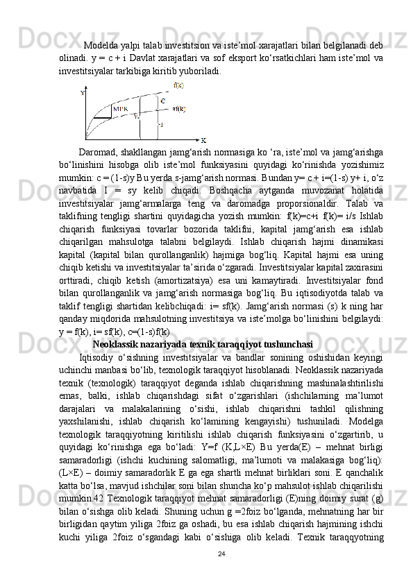 Modelda yalpi talab investitsion va iste’mol xarajatlari bilan belgilanadi deb
olinadi. y = c + i Davlat xarajatlari va sof eksport ko‘rsatkichlari ham iste’mol va
investitsiyalar tarkibiga kiritib yuboriladi.
          Daromad ,  shakllangan   jamg ‘ arish   normasiga   ko  ‘ ra ,  iste ’ mol   va   jamg ‘ arishga
bo ‘ linishini   hisobga   olib   iste ’ mol   funksiyasini   quyidagi   ko ‘ rinishda   yozishimiz
mumkin :  c  = (1- s ) y   Bu   yerda   s - jamg ‘ arish   normasi .  Bundan y= c + i=(1-s) y+ i, o‘z
navbatida   I   =   sy   kelib   chiqadi.   Boshqacha   aytganda   muvozanat   holatida
investitsiyalar   jamg‘armalarga   teng   va   daromadga   proporsionaldir.   Talab   va
taklifning   tengligi   shartini   quyidagicha   yozish   mumkin:   f(k)=c+i   f(k)=   i/s   Ishlab
chiqarish   funksiyasi   tovarlar   bozorida   taklifni,   kapital   jamg‘arish   esa   ishlab
chiqarilgan   mahsulotga   talabni   belgilaydi.   Ishlab   chiqarish   hajmi   dinamikasi
kapital   (kapital   bilan   qurollanganlik)   hajmiga   bog‘liq.   Kapital   hajmi   esa   uning
chiqib ketishi va investitsiyalar ta’sirida o‘zgaradi. Investitsiyalar kapital zaxirasini
orttiradi,   chiqib   ketish   (amortizatsiya)   esa   uni   kamaytiradi.   Investitsiyalar   fond
bilan   qurollanganlik   va   jamg‘arish   normasiga   bog‘liq.   Bu   iqtisodiyotda   talab   va
taklif   tengligi   shartidan   kelibchiqadi:   i=   sf(k).   Jamg‘arish   normasi   (s)   k   ning   har
qanday miqdorida mahsulotning investitsiya va iste’molga bo‘linishini  belgilaydi:
y = f(k), i= sf(k), c=(1-s)f(k)
                Neoklassik nazariyada texnik taraqqiyot tushunchasi
Iqtisodiy   o‘sishning   investitsiyalar   va   bandlar   sonining   oshishidan   keyingi
uchinchi manbasi bo‘lib, texnologik taraqqiyot hisoblanadi. Neoklassik nazariyada
texnik   (texnologik)   taraqqiyot   deganda   ishlab   chiqarishning   mashinalashtirilishi
emas,   balki,   ishlab   chiqarishdagi   sifat   o‘zgarishlari   (ishchilarning   ma’lumot
darajalari   va   malakalarining   o‘sishi,   ishlab   chiqarishni   tashkil   qilishning
yaxshilanishi,   ishlab   chiqarish   ko‘lamining   kengayishi)   tushuniladi.   Modelga
texnologik   taraqqiyotning   kiritilishi   ishlab   chiqarish   funksiyasini   o‘zgartirib,   u
quyidagi   ko‘rinishga   ega   bo‘ladi:   Y=f   (K,L×E)   Bu   yerda(E)   –   mehnat   birligi
samaradorligi   (ishchi   kuchining   salomatligi,   ma’lumoti   va   malakasiga   bog‘liq):
(L×E) – doimiy samaradorlik E ga ega shartli mehnat birliklari soni. E qanchalik
katta bo‘lsa, mavjud ishchilar soni bilan shuncha ko‘p mahsulot ishlab chiqarilishi
mumkin.42 Texnologik taraqqiyot mehnat samaradorligi (E)ning doimiy surat (g)
bilan o‘sishga olib keladi. Shuning uchun g =2foiz bo‘lganda, mehnatning har bir
birligidan qaytim yiliga 2foiz ga oshadi, bu esa ishlab chiqarish hajmining ishchi
kuchi   yiliga   2foiz   o‘sgandagi   kabi   o‘sishiga   olib   keladi.   Texnik   taraqqyotning
24 