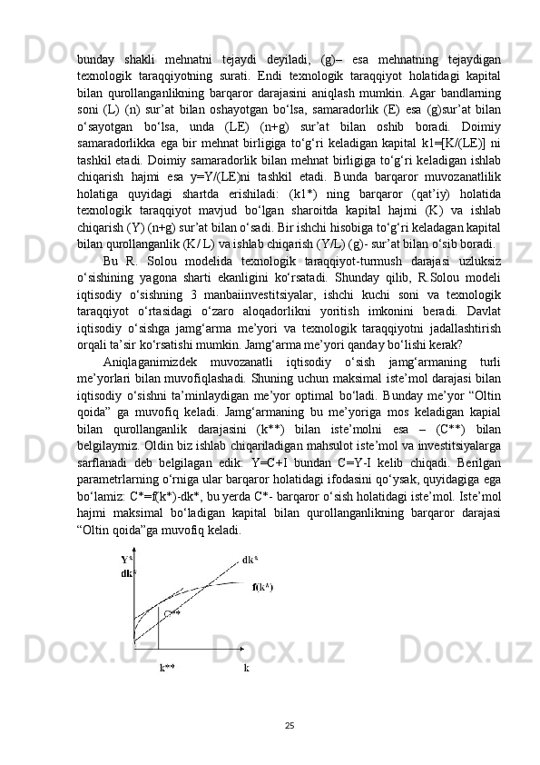 bunday   shakli   mehnatni   tejaydi   deyiladi,   (g)–   esa   mehnatning   tejaydigan
texnologik   taraqqiyotning   surati.   Endi   texnologik   taraqqiyot   holatidagi   kapital
bilan   qurollanganlikning   barqaror   darajasini   aniqlash   mumkin.   Agar   bandlarning
soni   (L)   (n)   sur’at   bilan   oshayotgan   bo‘lsa,   samaradorlik   (E)   esa   (g)sur’at   bilan
o‘sayotgan   bo‘lsa,   unda   (LE)   (n+g)   sur’at   bilan   oshib   boradi.   Doimiy
samaradorlikka   ega   bir   mehnat   birligiga   to‘g‘ri   keladigan   kapital   k1=[K/(LE)]   ni
tashkil  etadi. Doimiy samaradorlik bilan mehnat  birligiga to‘g‘ri  keladigan ishlab
chiqarish   hajmi   esa   y=Y/(LE)ni   tashkil   etadi.   Bunda   barqaror   muvozanatlilik
holatiga   quyidagi   shartda   erishiladi:   (k1*)   ning   barqaror   (qat’iy)   holatida
texnologik   taraqqiyot   mavjud   bo‘lgan   sharoitda   kapital   hajmi   (K)   va   ishlab
chiqarish (Y) (n+g) sur’at bilan o‘sadi. Bir ishchi hisobiga to‘g‘ri keladagan kapital
bilan qurollanganlik (K/ L) va ishlab chiqarish (Y/L) (g)- sur’at bilan o‘sib boradi.
Bu   R.   Solou   modelida   texnologik   taraqqiyot-turmush   darajasi   uzluksiz
o‘sishining   yagona   sharti   ekanligini   ko‘rsatadi.   Shunday   qilib,   R.Solou   modeli
iqtisodiy   o‘sishning   3   manbaiinvestitsiyalar,   ishchi   kuchi   soni   va   texnologik
taraqqiyot   o‘rtasidagi   o‘zaro   aloqadorlikni   yoritish   imkonini   beradi.   Davlat
iqtisodiy   o‘sishga   jamg‘arma   me’yori   va   texnologik   taraqqiyotni   jadallashtirish
orqali ta’sir ko‘rsatishi mumkin. Jamg‘arma me’yori qanday bo‘lishi kerak?  
Aniqlaganimizdek   muvozanatli   iqtisodiy   o‘sish   jamg‘armaning   turli
me’yorlari bilan muvofiqlashadi. Shuning uchun maksimal iste’mol darajasi bilan
iqtisodiy   o‘sishni   ta’minlaydigan   me’yor   optimal   bo‘ladi.   Bunday   me’yor   “Oltin
qoida”   ga   muvofiq   keladi.   Jamg‘armaning   bu   me’yoriga   mos   keladigan   kapial
bilan   qurollanganlik   darajasini   (k**)   bilan   iste’molni   esa   –   (C**)   bilan
belgilaymiz. Oldin biz ishlab chiqariladigan mahsulot iste’mol va investitsiyalarga
sarflanadi   deb   belgilagan   edik:   Y=C+I   bundan   C=Y-I   kelib   chiqadi.   Berilgan
parametrlarning o‘rniga ular barqaror holatidagi ifodasini qo‘ysak, quyidagiga ega
bo‘lamiz: C*=f(k*)-dk*, bu yerda C*- barqaror o‘sish holatidagi iste’mol. Iste’mol
hajmi   maksimal   bo‘ladigan   kapital   bilan   qurollanganlikning   barqaror   darajasi
“Oltin qoida”ga muvofiq keladi. 
25 