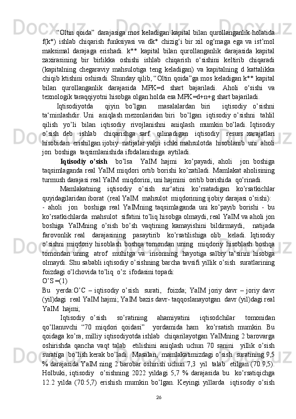 “Oltin qoida”  darajasiga  mos  keladigan  kapital  bilan  qurollanganlik  holatida
f(k*)   ishlab   chiqarish   funksiyasi   va   dk*   chizig‘i   bir   xil   og‘maga   ega   va   ist’mol
maksimal   darajaga   erishadi.   k**   kapital   bilan   qurollanganlik   darajasida   kapital
zaxirasining   bir   birlikka   oshishi   ishlab   chiqarish   o‘sishini   keltirib   chiqaradi
(kapitalning   chegaraviy   mahsulotiga   teng   keladigan)   va   kapitalning   d   kattalikka
chiqib ktishini oshiradi. Shunday qilib, “Oltin qoida”ga mos keladigan k** kapital
bilan   qurollanganlik   darajasida   MPK=d   shart   bajariladi.   Aholi   o‘sishi   va
texnologik taraqqiyotni hisobga olgan holda esa MPK=d+n+g shart bajariladi.
Iqtisodiyotda     qiyin   bo’lgan     masalalardan   biri     iqtisodiy   o’sishni
ta‘minlashdir.   Uni     aniqlash   mezonlaridan   biri     bo’lgan     iqtisodiy   o’sishni     tahlil
qilish     yo’li     bilan     iqtisodiy     rivojlanishni     aniqlash     mumkin   bo’ladi.   Iqtisodiy
o’sish   deb     ishlab     chiqarishga   sarf     qilinadigan     iqtisodiy     resurs   xarajatlari
hisobidan  erishilgan ijobiy  natijalar yalpi  ichki mahsulotda  hisoblanib  uni  aholi
jon  boshiga  taqsimlanishida ifodalanishiga  aytiladi.
Iqtisodiy   o’sish     bo’lsa     YaIM   hajmi     ko’payadi,   aholi     jon   boshiga
taqsimlaganda   real   YaIM   miqdori   ortib  borishi   ko’zatiladi.   Mamlakat   aholisining
turmush darajasi real YaIM  miqdorini, uni hajmini  oritib borishida  qo’rinadi.
Mamlakatning   iqtisodiy   o’sish   sur‘atini   ko’rsatadigan   ko’rsatkichlar
quyidagilaridan iborat  (real YaIM  mahsulot  miqdorining ijobiy darajasi o’sishi):
-   aholi     jon     boshiga   real   YaIMning   taqsimlaganda   uni   ko’payib   borishi   -   bu
ko’rsatkichlarda  mahsulot  sifatini to’liq hisobga olmaydi, real YaIM va aholi jon
boshiga   YaIMning   o’sish   bo’sh   vaqtining   kamayishini   bildirmaydi,     natijada
farovonlik   real     darajasining     pasaytirib     ko’rsatilishiga   olib     keladi.   Iqtisodiy
o’sishni   miqdoriy   hisoblash   boshqa   tomondan   uning     miqdoriy   hisoblash   boshqa
tomondan   uning     atrof     muhitga   va     insonning     hayotiga   salbiy   ta‘sirini   hisobga
olmaydi. Shu sababli iqtisodiy o’sishning barcha tavsifi yillik o’sish   suratlarining
foizdagi o’lchovida to’liq  o’z  ifodasini topadi:
O’S =(1)
Bu     yerda:O’C   –   iqtisodiy   o’sish     surati,     foizda;   YaIM   joriy   davr   –   joriy   davr
(yil)dagi  real YaIM hajmi; YaIM bazis davr- taqqoslanayotgan  davr (yil)dagi real
YaIM  hajmi;
Iqtisodiy   o’sish     so’ratining     ahamiyatini     iqtisodchilar     tomonidan
qo’llanuvchi   “70   miqdori   qoidasi”     yordamida   ham     ko’rsatish   mumkin.   Bu
qoidaga ko’ra, milliy iqtisodiyotda ishlab   chiqarilayotgan YaIMning 2 barovarga
oshirishda   qancha   vaqt   talab     etilishini   aniqlash   uchun   70   sanini     yillik   o’sish
suratiga  bo’lish kerak bo’ladi.  Masalan,  mamlakatimizdagi o’sish  suratining 9,5
% darajasida YaIM ning 2 barobar oshirish uchun 7,3   yil   talab   etilgan (70:9,5).
Holbuki,   iqtisodiy     o’sishning   2022   yildagi   5,7   %   darajasida   bu     ko’rsatiqichga
12.2   yilda   (70:5,7)   erishish   mumkin   bo’lgan.   Keyingi   yillarda     iqtisodiy   o’sish
26 