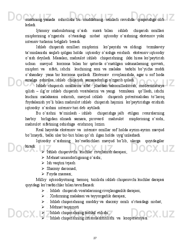 suratining yanada   oshirilishi  bu   muddatning   sezilarli  ravishda   qisqarishga olib
keladi.
Ijtimoiy   mahsulotning   o’sish     surati   bilan     ishlab     chiqarish   omillari
miqdorining   o’zgarishi     o’rtasidagi     nisbat     iqtisodiy   o’sishning   ekstensiv   yoki
intensiv turlarini belgilab  beradi.
Ishlab   chiqarish   omillari   miqdorini     ko’payishi   va   oldingi     texnikaviy
ta‘minlanishi  saqlab qolgan holda   iqtisodiy o’sishga  erishish   ekstensiv iqtisodiy
o’sish   deyiladi.   Masalan,   mahsulot   ishlab     chiqarishning     ikki   hissa   ko’paytirish
uchun     mavjud     korxona   bilan   bir   qatorda   o’rnatilgan   uskunalarning   quvvati,
miqdori   va     sifati,   ishchi     kuchining   soni   va   malaka     tarkibi   bo’yicha   xuddi
o’shanday     yana   bir   korxona   quriladi.   Ekstensiv     rivojlanishda,   agar   u   sof   hoda
amalga  oshirilsa, ishlab  chiqarish  samaradorligi o’zgarib qoladi.
Ishlab   chiqarish   omillarini   sifat     jihatdan   takomillashtrish,   modernizatsiya
qilish   –   ilg’or   ishlab   chiqarish   vositalarini   va   yangi     texnikani     qo’llash,   ishchi
kuchini   malakasini   oshirish,   mavjud   ishlab     chiqarish   potentsialidan   to’laroq
foydalanish yo’li bilan mahsulot ishlab   chiqarish hajmini   ko’paytirishga erishish
iqtisodiy  o’sishini  intensiv turi deb  aytiladi.
Bu   o’sishni     ta‘minlash   -   ishlab       chiqarishga   jalb     etilgan     resurslarning
harbiy     birligidan   olinadi   samara,   pirovard     mahsulot     miqdorining   o’sishi,
mahsulot  sifatining oshishiga  erishmoq  lozim. 
Real   hayotda   ekstensiv   va     intensiv   omillar   sof   holda   ayrim-ayrim   mavjud
bo’lmaydi,  balki ular bir-biri bilan qo’sh  ilgan holda  uyg’unlashadi.
Iqtisodiy   o’sishning     ko’rsatkichlari   mavjud   bo’lib,   ularga     quyidagilar
kiradi:
 Ishlab chiqaruvchi  kuchlar  rivojlanish darajasi;
 Mehnat unumdorligining o’sishi;
 Ish vaqtini tejash
 S h axsiy daromad;
 Foyda massasi;
Milliy  iqtisodiyotning  tarmoq  tuzilishi ishlab chiqaruvchi kuchlar darajasi
quyidagi ko’rsatkichlar bilan tavsiflanadi:
 .  Ishlab  chiqarish vositalarining rivojlanganlik darajasi;
 .  Xodimning malakasi va tayyorgarlik darajasi; 
 .  Ishlab chiqarishning  moddiy va  shaxsiy  omili  o’rtasidagi  nisbat;
 .  Mehnat taqsimoti
 .  Ishlab chiqarishning tashkil etilishi;
 .  Ishlab chiqarishning ixtisoslashtirilishi  va   kooperatsiyasi.
27 