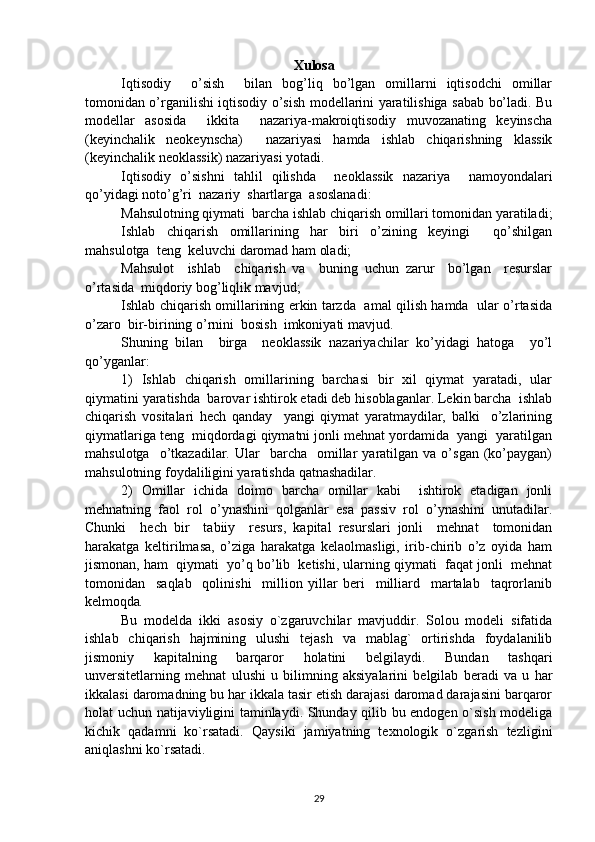                                    Xulosa
Iqtisodiy     o’sish     bilan   bog’liq   bo’lgan   omillarni   iqtisodchi   omillar
tomonidan o’rganilishi iqtisodiy o’sish modellarini yaratilishiga sabab bo’ladi. Bu
modellar   asosida     ikkita     nazariya-makroiqtisodiy   muvozanating   keyinscha
(keyinchalik   neokeynscha)     nazariyasi   hamda   ishlab   chiqarishning   klassik
(keyinchalik neoklassik) nazariyasi yotadi.
Iqtisodiy   o’sishni   tahlil   qilishda     neoklassik   nazariya     namoyondalari
qo’yidagi noto’g’ri  nazariy  shartlarga  asoslanadi:
Mahsulotning qiymati  barcha ishlab chiqarish omillari tomonidan yaratiladi;
Ishlab   chiqarish   omillarining   har   biri   o’zining   keyingi     qo’shilgan
mahsulotga  teng  keluvchi daromad ham oladi;
Mahsulot     ishlab     chiqarish   va     buning   uchun   zarur     bo’lgan     resurslar
o’rtasida  miqdoriy bog’liqlik mavjud;
Ishlab chiqarish omillarining erkin tarzda   amal qilish hamda   ular o’rtasida
o’zaro  bir-birining o’rnini  bosish  imkoniyati mavjud. 
S h uning   bilan     birga     neoklassik   nazariyachilar   ko’yidagi   hatoga     yo’l
qo’yganlar:
1)   Ishlab   chiqarish   omillarining   barchasi   bir   xil   qiymat   yaratadi,   ular
qiymatini yaratishda  barovar ishtirok etadi deb hisoblaganlar. Lekin barcha  ishlab
chiqarish   vositalari   hech   qanday     yangi   qiymat   yaratmaydilar,   balki     o’zlarining
qiymatlariga teng  miqdordagi qiymatni jonli mehnat yordamida  yangi  yaratilgan
mahsulotga    o’tkazadilar.  Ular     barcha     omillar  yaratilgan  va  o’sgan  (ko’paygan)
mahsulotning foydaliligini yaratishda qatnashadilar.
2)   Omillar   ichida   doimo   barcha   omillar   kabi     ishtirok   etadigan   jonli
mehnatning   faol   rol   o’ynashini   qolganlar   esa   passiv   rol   o’ynashini   unutadilar.
Chunki     hech   bir     tabiiy     resurs,   kapital   resurslari   jonli     mehnat     tomonidan
harakatga   keltirilmasa,   o’ziga   harakatga   kelaolmasligi,   irib-chirib   o’z   oyida   ham
jismonan, ham  qiymati  yo’q bo’lib  ketishi, ularning qiymati  faqat jonli  mehnat
tomonidan     saqlab     qolinishi     million   yillar   beri     milliard     martalab     taqrorlanib
kelmoqda .
Bu   modelda   ikki   asosiy   o`zgaruvchilar   mavjuddir.   Solou   modeli   sifatida
ishlab   chiqarish   hajmining   ulushi   tejash   va   mablag`   ortirishda   foydalanilib
jismoniy   kapitalning   barqaror   holatini   belgilaydi.   Bundan   tashqari
unversitetlarning   mehnat   ulushi   u   bilimning   aksiyalarini   belgilab   beradi   va   u   har
ikkalasi daromadning bu har ikkala tasir etish darajasi daromad darajasini barqaror
holat uchun natijaviyligini taminlaydi. Shunday qilib bu endogen o`sish modeliga
kichik   qadamni   ko`rsatadi.   Qaysiki   jamiyatning   texnologik   o`zgarish   tezligini
aniqlashni ko`rsatadi. 
29 