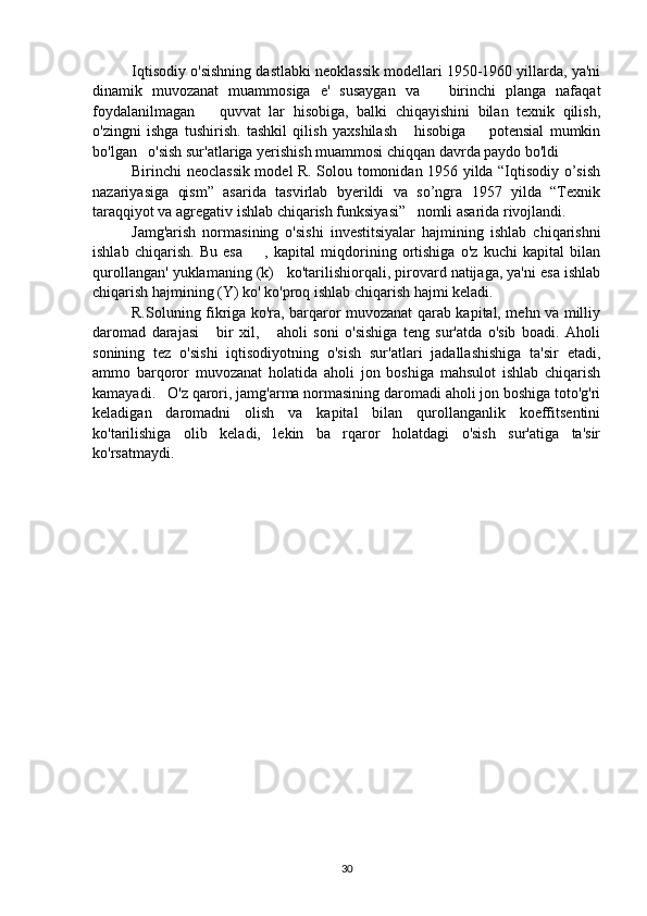 Iqtisodiy o'sishning dastlabki neoklassik modellari 1950-1960 yillarda, ya'ni
dinamik   muvozanat   muammosiga   e'   susaygan   va       birinchi   planga   nafaqat
foydalanilmagan       quvvat   lar   hisobiga,   balki   chiqayishini   bilan   texnik   qilish,
o'zingni   ishga   tushirish.   tashkil   qilish   yaxshilash       hisobiga         potensial   mumkin
bo'lgan   o'sish sur'atlariga yerishish muammosi chiqqan davrda paydo bo'ldi
Birinchi neoclassik model R. Solou tomonidan 1956 yilda “Iqtisodiy o’sish
nazariyasiga   qism”   asarida   tasvirlab   byerildi   va   so’ngra   1957   yilda   “Texnik
taraqqiyot va agregativ ishlab chiqarish funksiyasi”   nomli asarida rivojlandi.
Jamg'arish   normasining   o'sishi   investitsiyalar   hajmining   ishlab   chiqarishni
ishlab   chiqarish.   Bu   esa         ,   kapital   miqdorining   ortishiga   o'z   kuchi   kapital   bilan
qurollangan' yuklamaning (k)   ko'tarilishiorqali, pirovard natijaga, ya'ni esa ishlab
chiqarish hajmining (Y) ko' ko'proq ishlab chiqarish hajmi keladi. 
R.Soluning fikriga ko'ra, barqaror muvozanat qarab kapital, mehn va milliy
daromad   darajasi       bir   xil,       aholi   soni   o'sishiga   teng   sur'atda   o'sib   boadi.   Aholi
sonining   tez   o'sishi   iqtisodiyotning   o'sish   sur'atlari   jadallashishiga   ta'sir   etadi,
ammo   barqoror   muvozanat   holatida   aholi   jon   boshiga   mahsulot   ishlab   chiqarish
kamayadi.   O'z qarori, jamg'arma normasining daromadi aholi jon boshiga toto'g'ri
keladigan   daromadni   olish   va   kapital   bilan   qurollanganlik   koeffitsentini
ko'tarilishiga   olib   keladi,   lekin   ba   rqaror   holatdagi   o'sish   sur'atiga   ta'sir
ko'rsatmaydi.
30 
