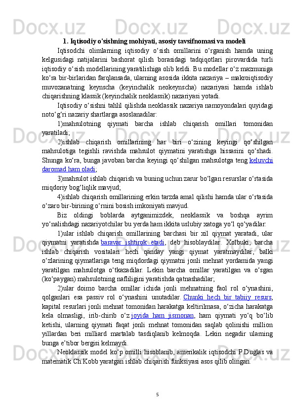 1.  Iqtisodiy o'sishning mohiyati, asosiy tavsifnomasi va modeli
Iqtisodchi   olimlarning   iqtisodiy   o‘sish   omillarini   o‘rganish   hamda   uning
kelgusidagi   natijalarini   bashorat   qilish   borasidagi   tadqiqotlari   pirovardida   turli
iqtisodiy o‘sish modellarining yaratilishiga olib keldi. Bu modellar o‘z mazmuniga
ko‘ra bir-birlaridan farqlansada, ularning asosida ikkita nazariya – makroiqtisodiy
muvozanatning   keynscha   (keyinchalik   neokeynscha)   nazariyasi   hamda   ishlab
chiqarishning klassik (keyinchalik neoklassik) nazariyasi yotadi.
Iqtisodiy o‘sishni tahlil qilishda neoklassik nazariya namoyondalari quyidagi
noto‘g‘ri nazariy shartlarga asoslanadilar:  
1) mahsulotning   qiymati   barcha   ishlab   chiqarish   omillari   tomonidan
yaratiladi;  
2) ishlab   chiqarish   omillarining   har   biri   o‘zining   keyingi   qo‘shilgan
mahsulotiga   tegishli   ravishda   mahsulot   qiymatini   yaratishga   hissasini   qo‘shadi.
Shunga ko‘ra, bunga javoban barcha keyingi qo‘shilgan mahsulotga teng   keluvchi
daromad ham oladi ;  
3) mahsulot ishlab chiqarish va buning uchun zarur bo‘lgan resurslar o‘rtasida
miqdoriy bog‘liqlik mavjud;  
4) ishlab chiqarish omillarining erkin tarzda amal qilishi hamda ular o‘rtasida
o‘zaro bir-birining o‘rnini bosish imkoniyati mavjud.  
Biz   oldingi   boblarda   aytganimizdek,   neoklassik   va   boshqa   ayrim
yo‘nalishdagi nazariyotchilar bu yerda ham ikkita uslubiy xatoga yo‘l qo‘yadilar:  
1) ular   ishlab   chiqarish   omillarining   barchasi   bir   xil   qiymat   yaratadi,   ular
qiymatni   yaratishda   baravar   ishtirok   etadi ,   deb   hisoblaydilar.   Xolbuki,   barcha
ishlab   chiqarish   vositalari   hech   qanday   yangi   qiymat   yaratmaydilar,   balki
o‘zlarining qiymatlariga teng miqdordagi  qiymatni  jonli  mehnat  yordamida yangi
yaratilgan   mahsulotga   o‘tkazadilar.   Lekin   barcha   omillar   yaratilgan   va   o‘sgan
(ko‘paygan) mahsulotning nafliligini yaratishda qatnashadilar;  
2) ular   doimo   barcha   omillar   ichida   jonli   mehnatning   faol   rol   o‘ynashini,
qolganlari   esa   passiv   rol   o‘ynashini   unutadilar.   Chunki   hech   bir   tabiiy   resurs ,
kapital resurlari jonli mehnat tomonidan harakatga keltirilmasa, o‘zicha harakatga
kela   olmasligi,   irib-chirib   o‘z   joyida   ham   jismonan ,   ham   qiymati   yo‘q   bo‘lib
ketishi,   ularning   qiymati   faqat   jonli   mehnat   tomonidan   saqlab   qolinishi   million
yillardan   beri   milliard   martalab   tasdiqlanib   kelmoqda.   Lekin   negadir   ularning
bunga e’tibor bergisi kelmaydi.  
Neoklassik  model  ko‘p omilli  hisoblanib,  amerikalik iqtisodchi  P.Duglas va
matematik Ch.Kobb yaratgan ishlab chiqarish funksiyasi asos qilib olingan.
5 