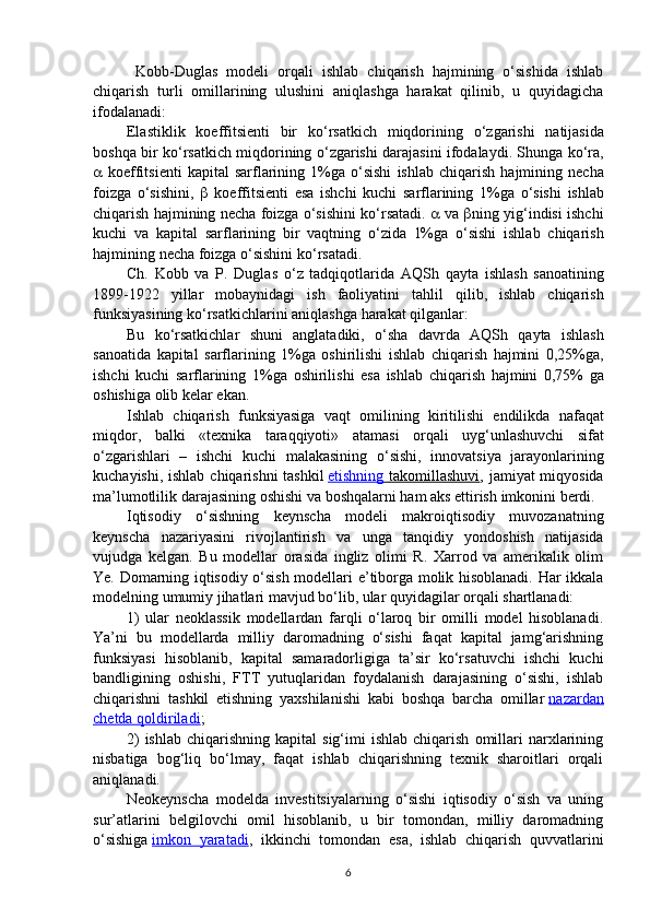   Kobb-Duglas   modeli   orqali   ishlab   chiqarish   hajmining   o‘sishida   ishlab
chiqarish   turli   omillarining   ulushini   aniqlashga   harakat   qilinib,   u   quyidagicha
ifodalanadi:
Elastiklik   koeffitsienti   bir   ko ‘ rsatkich   miqdorining   o ‘ zgarishi   natijasida
boshqa   bir   ko ‘ rsatkich   miqdorining   o ‘ zgarishi   darajasini   ifodalaydi .   Shunga   ko ‘ ra ,
   koeffitsienti   kapital   sarflarining   1% ga   o ‘ sishi   ishlab   chiqarish   hajmining   necha
foizga   o ‘ sishini ,      koeffitsienti   esa   ishchi   kuchi   sarflarining   1% ga   o ‘ sishi   ishlab
chiqarish   hajmining   necha   foizga   o ‘ sishini   ko ‘ rsatadi .     va    ning   yig ‘ indisi   ishchi
kuchi   va   kapital   sarflarining   bir   vaqtning   o ‘ zida   1% ga   o ‘ sishi   ishlab   chiqarish
hajmining   necha   foizga   o ‘ sishini   ko ‘ rsatadi .
Ch .   Kobb   va   P .   Duglas   o ‘ z   tadqiqotlarida   AQSh   qayta   ishlash   sanoatining
1899-1922   yillar   mobaynidagi   ish   faoliyatini   tahlil   qilib ,   ishlab   chiqarish
funksiyasining   ko ‘ rsatkichlarini   aniqlashga   harakat   qilganlar :
Bu   ko ‘ rsatkichlar   shuni   anglatadiki ,   o ‘ sha   davrda   AQSh   qayta   ishlash
sanoatida   kapital   sarflarining   1% ga   oshirilishi   ishlab   chiqarish   hajmini   0,25% ga ,
ishchi   kuchi   sarflarining   1% ga   oshirilishi   esa   ishlab   chiqarish   hajmini   0,75%   ga
oshishiga   olib   kelar   ekan .
Ishlab   chiqarish   funksiyasiga   vaqt   omilining   kiritilishi   endilikda   nafaqat
miqdor ,   balki   « texnika   taraqqiyoti »   atamasi   orqali   uyg ‘ unlashuvchi   sifat
o ‘ zgarishlari   –   ishchi   kuchi   malakasining   o ‘ sishi ,   innovatsiya   jarayonlarining
kuchayishi ,   ishlab   chiqarishni   tashkil   etishning        takomillashuvi    ,   jamiyat   miqyosida
ma ’ lumotlilik   darajasining   oshishi   va   boshqalarni   ham   aks   ettirish   imkonini   berdi .
Iqtisodiy   o ‘ sishning   keynscha   modeli   makroiqtisodiy   muvozanatning
keynscha   nazariyasini   rivojlantirish   va   unga   tanqidiy   yondoshish   natijasida
vujudga   kelgan .   Bu   modellar   orasida   ingliz   olimi   R.   Xarrod   va   amerikalik   olim
Ye. Domarning iqtisodiy o‘sish modellari e’tiborga molik hisoblanadi. Har ikkala
modelning umumiy jihatlari mavjud bo‘lib, ular quyidagilar orqali shartlanadi:
1)   ular   neoklassik   modellardan   farqli   o‘laroq   bir   omilli   model   hisoblanadi.
Ya’ni   bu   modellarda   milliy   daromadning   o‘sishi   faqat   kapital   jamg‘arishning
funksiyasi   hisoblanib,   kapital   samaradorligiga   ta’sir   ko‘rsatuvchi   ishchi   kuchi
bandligining   oshishi,   FTT   yutuqlaridan   foydalanish   darajasining   o‘sishi,   ishlab
chiqarishni   tashkil   etishning   yaxshilanishi   kabi   boshqa   barcha   omillar   nazardan
chetda qoldiriladi ; 
2)  ishlab   chiqarishning  kapital  sig‘imi   ishlab  chiqarish   omillari   narxlarining
nisbatiga   bog‘liq   bo‘lmay,   faqat   ishlab   chiqarishning   texnik   sharoitlari   orqali
aniqlanadi.
Neokeynscha   modelda   investitsiyalarning   o‘sishi   iqtisodiy   o‘sish   va   uning
sur’atlarini   belgilovchi   omil   hisoblanib,   u   bir   tomondan,   milliy   daromadning
o‘sishiga   imkon   yaratadi ,   ikkinchi   tomondan   esa,   ishlab   chiqarish   quvvatlarini
6 