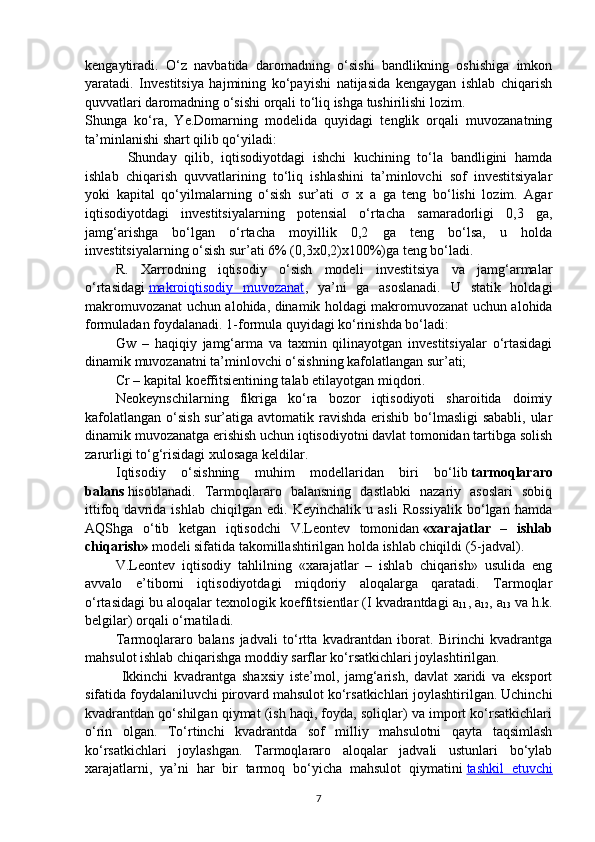 kengaytiradi.   O‘z   navbatida   daromadning   o‘sishi   bandlikning   oshishiga   imkon
yaratadi.   Investitsiya   hajmining   ko‘payishi   natijasida   kengaygan   ishlab   chiqarish
quvvatlari daromadning o‘sishi orqali to‘liq ishga tushirilishi lozim.
Shunga   ko‘ra,   Ye.Domarning   modelida   quyidagi   tenglik   orqali   muvozanatning
ta’minlanishi shart qilib qo‘yiladi:  
Shunday   qilib,   iqtisodiyotdagi   ishchi   kuchining   to‘la   bandligini   hamda
ishlab   chiqarish   quvvatlarining   to‘liq   ishlashini   ta’minlovchi   sof   investitsiyalar
yoki   kapital   qo‘yilmalarning   o‘sish   sur’ati      x   a   ga   teng   bo‘lishi   lozim.   Agar
iqtisodiyotdagi   investitsiyalarning   potensial   o‘rtacha   samaradorligi   0,3   ga,
jamg‘arishga   bo‘lgan   o‘rtacha   moyillik   0,2   ga   teng   bo‘lsa,   u   holda
investitsiyalarning o‘sish sur’ati 6% (0,3x0,2)x100%)ga teng bo‘ladi.
R.   Xarrodning   iqtisodiy   o‘sish   modeli   investitsiya   va   jamg‘armalar
o‘rtasidagi   makroiqtisodiy   muvozanat ,   ya’ni   ga   asoslanadi.   U   statik   holdagi
makromuvozanat uchun alohida, dinamik holdagi makromuvozanat uchun alohida
formuladan foydalanadi. 1-formula quyidagi ko‘rinishda bo‘ladi:
Gw   –   haqiqiy   jamg‘arma   va   taxmin   qilinayotgan   investitsiyalar   o‘rtasidagi
dinamik muvozanatni ta’minlovchi o‘sishning kafolatlangan sur’ati;
Cr – kapital koeffitsientining talab etilayotgan miqdori.
Neokeynschilarning   fikriga   ko‘ra   bozor   iqtisodiyoti   sharoitida   doimiy
kafolatlangan o‘sish sur’atiga avtomatik ravishda erishib bo‘lmasligi  sababli, ular
dinamik muvozanatga erishish uchun iqtisodiyotni davlat tomonidan tartibga solish
zarurligi to‘g‘risidagi xulosaga keldilar.
Iqtisodiy   o‘sishning   muhim   modellaridan   biri   bo‘lib   tarmoqlararo
balans   hisoblanadi.   Tarmoqlararo   balansning   dastlabki   nazariy   asoslari   sobiq
ittifoq   davrida   ishlab   chiqilgan   edi.   Keyinchalik   u   asli   Rossiyalik   bo‘lgan   hamda
AQShga   o‘tib   ketgan   iqtisodchi   V.Leontev   tomonidan   «xarajatlar   –   ishlab
chiqarish»   modeli sifatida takomillashtirilgan holda ishlab chiqildi (5-jadval).
V.Leontev   iqtisodiy   tahlilning   «xarajatlar   –   ishlab   chiqarish»   usulida   eng
avvalo   e’tiborni   iqtisodiyotdagi   miqdoriy   aloqalarga   qaratadi.   Tarmoqlar
o‘rtasidagi bu aloqalar texnologik koeffitsientlar (I kvadrantdagi a
11 , a
12 , a
13   va h.k.
belgilar) orqali o‘rnatiladi.
Tarmoqlararo   balans   jadvali   to‘rtta   kvadrantdan   iborat.   Birinchi   kvadrantga
mahsulot ishlab chiqarishga moddiy sarflar ko‘rsatkichlari joylashtirilgan.
  Ikkinchi   kvadrantga   shaxsiy   iste’mol,   jamg‘arish,   davlat   xaridi   va   eksport
sifatida foydalaniluvchi pirovard mahsulot ko‘rsatkichlari joylashtirilgan. Uchinchi
kvadrantdan qo‘shilgan qiymat (ish haqi, foyda, soliqlar) va import ko‘rsatkichlari
o‘rin   olgan.   To‘rtinchi   kvadrantda   sof   milliy   mahsulotni   qayta   taqsimlash
ko‘rsatkichlari   joylashgan.   Tarmoqlararo   aloqalar   jadvali   ustunlari   bo‘ylab
xarajatlarni,   ya’ni   har   bir   tarmoq   bo‘yicha   mahsulot   qiymatini   tashkil   etuvchi
7 