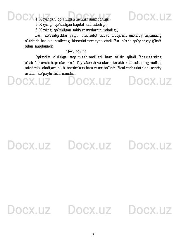 1. Keyingan  qo’shilgan mehnat unimdorligi;
2. Keyingi  qo’shilgan kapital  unimdorligi ;  
3. Keyingi qo’shilgan  tabiy resurslar unimdorligi;
Bu     ko’rsatqichlar   yalpi     mahsulot   ishlab   chiqarish   umumiy   hajmining
o’sishida har bir   omilning   hissasini  namoyon etadi. Bu   o’sish qo’yidagiyig’indi
bilan  aniqlanadi: 
U=L+K+ N.
Iqtisodiy     o’sishga     taqsimlash   omillari     ham     ta‘sir     qiladi.   Resurslarning
o’sib  boruvchi hajmidan  real  foydalanish va ularni kerakli  mahsulotning mutloq
miqdorini oladigan qilib  taqsimlash ham zarur bo’ladi. Real mahsulot ikki  asosiy
usulda  ko’paytirilishi mumkin:
                
9 