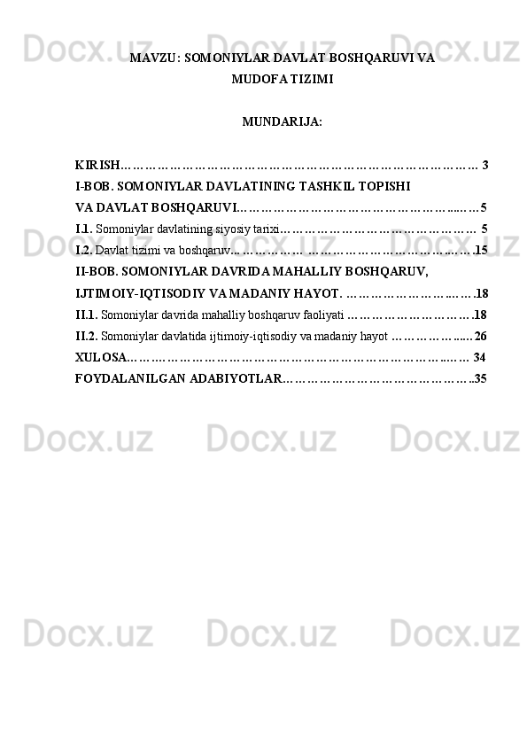 MAVZU: SOMONIYLAR DAVLAT BOSHQARUVI VA
MUDOFA TIZIMI
MUNDARIJA:
KIRISH…………………………………………………………………………… 3
I-BOB. SOMONIYLAR DAVLATINING TASHKIL TOPISHI
VA DAVLAT BOSHQARUVI……………………………………………...……5
I.1.  Somoniylar davlatining siyosiy tarixi ………………………………………… 5
I.2.  Davlat tizimi va boshqaruv ... …………… …………………………….…….15
II-BOB. SOMONIYLAR DAVRIDA MAHALLIY BOSHQARUV, 
IJTIMOIY-IQTISODIY VA MADANIY HAYOT.   …………………….…….18
II.1.  Somoniylar davrida mahalliy boshqaruv faoliyati  ………………………….18
II.2.  Somoniylar davlatida ijtimoiy-iqtisodiy va madaniy hayot  ……………...…26
XULOSA…….……………………………………………………………..…… 34
FOYDALANILGAN ADABIYOTLAR………………………………………..35 