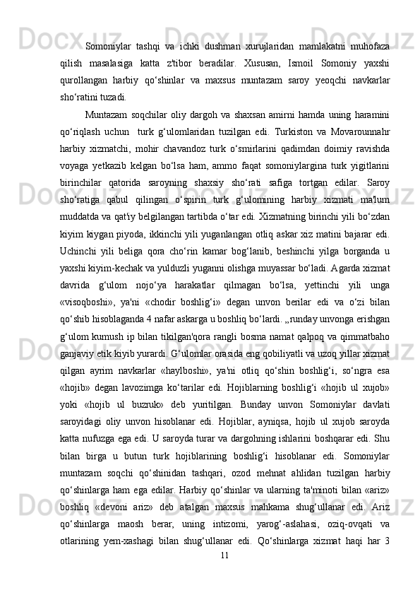 Somoniylar   tashqi   va   ichki   dushman   xurujlaridan   mamlakatni   muhofaza
qilish   masalasiga   katta   z'tibor   beradilar.   Xususan,   Ismoil   Somoniy   yaxshi
qurollangan   harbiy   qo‘shinlar   va   maxsus   muntazam   saroy   yeoqchi   navkarlar
sho‘ratini tuzadi. 
Muntazam   soqchilar   oliy   dargoh   va   shaxsan   amirni   hamda   uning   haramini
qo‘riqlash   uchun     turk   g‘ulomlaridan   tuzilgan   edi.   Turkiston   va   Movarounnahr
harbiy   xizmatchi,   mohir   chavandoz   turk   o‘smirlarini   qadimdan   doimiy   ravishda
voyaga   yetkazib   kelgan   bo‘lsa   ham,   ammo   faqat   somoniylargina   turk   yigitlarini
birinchilar   qatorida   saroyning   shaxsiy   sho‘rati   safiga   tortgan   edilar.   Saroy
sho‘ratiga   qabul   qilingan   o‘spirin   turk   g‘ulomining   harbiy   xizmati   ma'lum
muddatda va qat'iy belgilangan tartibda o‘tar edi. Xizmatning birinchi yili bo‘zdan
kiyim kiygan piyoda, ikkinchi yili yuganlangan otliq askar xiz matini bajarar edi.
Uchinchi   yili   beliga   qora   cho‘rin   kamar   bog‘lanib,   beshinchi   yilga   borganda   u
yaxshi kiyim-kechak va yulduzli yuganni olishga muyassar bo‘ladi. Agarda xizmat
davrida   g‘ulom   nojo‘ya   harakatlar   qilmagan   bo‘lsa,   yettinchi   yili   unga
«visoqboshi»,   ya'ni   «chodir   boshlig‘i»   degan   unvon   berilar   edi   va   o‘zi   bilan
qo‘shib hisoblaganda 4 nafar askarga u boshliq bo‘lardi. „runday unvonga erishgan
g‘ulom  kumush  ip bilan  tikilgan'qora rangli  bosma  namat  qalpoq va qimmatbaho
ganjaviy etik kiyib yurardi. G‘ulomlar orasida eng qobiliyatli va uzoq yillar xizmat
qilgan   ayrim   navkarlar   «haylboshi»,   ya'ni   otliq   qo‘shin   boshlig‘i,   so‘ngra   esa
«hojib»   degan   lavozimga   ko‘tarilar   edi.   Hojiblarning   boshlig‘i   «hojib   ul   xujob»
yoki   «hojib   ul   buzruk»   deb   yuritilgan.   Bunday   unvon   Somoniylar   davlati
saroyidagi   oliy   unvon   hisoblanar   edi.   Hojiblar,   ayniqsa,   hojib   ul   xujob   saroyda
katta nufuzga ega edi. U saroyda turar va dargohning ishlarini boshqarar edi. Shu
bilan   birga   u   butun   turk   hojiblarining   boshlig‘i   hisoblanar   edi.   Somoniylar
muntazam   soqchi   qo‘shinidan   tashqari,   ozod   mehnat   ahlidan   tuzilgan   harbiy
qo‘shinlarga   ham   ega   edilar.   Harbiy   qo‘shinlar   va   ularning   ta'minoti   bilan   «ariz»
boshliq   «devoni   ariz»   deb   atalgan   maxsus   mahkama   shug‘ullanar   edi.   Ariz
qo‘shinlarga   maosh   berar,   uning   intizomi,   yarog‘-aslahasi,   oziq-ovqati   va
otlarining   yem-xashagi   bilan   shug‘ullanar   edi.   Qo‘shinlarga   xizmat   haqi   har   3
11
