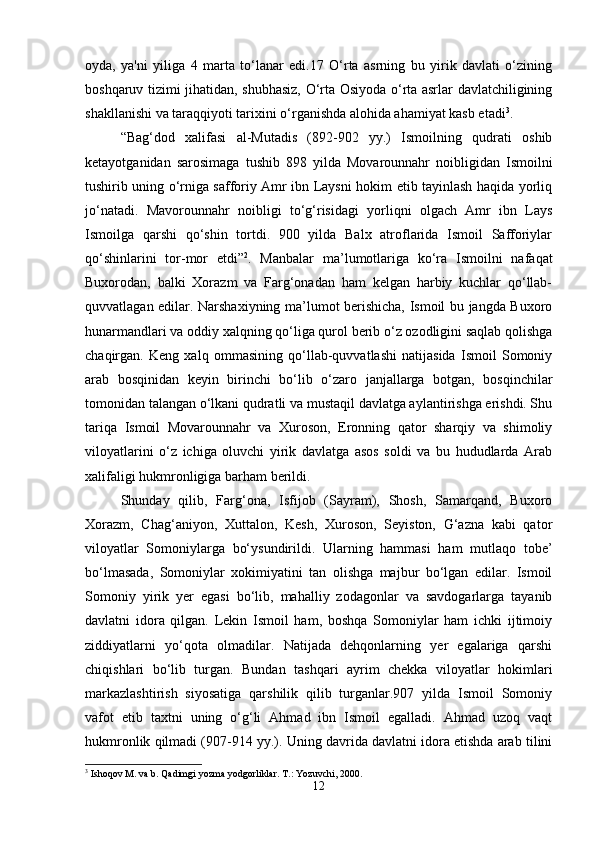 oyda,   ya'ni   yiliga   4   marta   to‘lanar   edi.17   O‘rta   asrning   bu   yirik   davlati   o‘zining
boshqaruv tizimi jihatidan, shubhasiz, O‘rta Osiyoda o‘rta asrlar davlatchiligining
shakllanishi va taraqqiyoti tarixini o‘rganishda alohida ahamiyat kasb etadi 3
.
“Bag‘dod   xalifasi   al-Mutadis   (892-902   yy.)   Ismoilning   qudrati   oshib
ketayotganidan   sarosimaga   tushib   898   yilda   Movarounnahr   noibligidan   Ismoilni
tushirib uning o‘rniga safforiy Amr ibn Laysni hokim etib tayinlash haqida yorliq
jo‘natadi.   Mavorounnahr   noibligi   to‘g‘risidagi   yorliqni   olgach   Amr   ibn   Lays
Ismoilga   qarshi   qo‘shin   tortdi.   900   yilda   Balx   atroflarida   Ismoil   Safforiylar
qo‘shinlarini   tor-mor   etdi” 2
.   Manbalar   ma’lumotlariga   ko‘ra   Ismoilni   nafaqat
Buxorodan,   balki   Xorazm   va   Farg‘onadan   ham   kelgan   harbiy   kuchlar   qo‘llab-
quvvatlagan edilar. Narshaxiyning ma’lumot berishicha, Ismoil bu jangda Buxoro
hunarmandlari va oddiy xalqning qo‘liga qurol berib o‘z ozodligini saqlab qolishga
chaqirgan.   Keng   xalq   ommasining   qo‘llab-quvvatlashi   natijasida   Ismoil   Somoniy
arab   bosqinidan   keyin   birinchi   bo‘lib   o‘zaro   janjallarga   botgan,   bosqinchilar
tomonidan talangan o‘lkani qudratli va mustaqil davlatga aylantirishga erishdi. Shu
tariqa   Ismoil   Movarounnahr   va   Xuroson,   Eronning   qator   sharqiy   va   shimoliy
viloyatlarini   o‘z   ichiga   oluvchi   yirik   davlatga   asos   soldi   va   bu   hududlarda   Arab
xalifaligi hukmronligiga barham berildi. 
Shunday   qilib,   Farg‘ona,   Isfijob   (Sayram),   Shosh,   Samarqand,   Buxoro
Xorazm,   Chag‘aniyon,   Xuttalon,   Kesh,   Xuroson,   Seyiston,   G‘azna   kabi   qator
viloyatlar   Somoniylarga   bo‘ysundirildi.   Ularning   hammasi   ham   mutlaqo   tobe’
bo‘lmasada,   Somoniylar   xokimiyatini   tan   olishga   majbur   bo‘lgan   edilar.   Ismoil
Somoniy   yirik   yer   egasi   bo‘lib,   mahalliy   zodagonlar   va   savdogarlarga   tayanib
davlatni   idora   qilgan.   Lekin   Ismoil   ham,   boshqa   Somoniylar   ham   ichki   ijtimoiy
ziddiyatlarni   yo‘qota   olmadilar.   Natijada   dehqonlarning   yer   egalariga   qarshi
chiqishlari   bo‘lib   turgan.   Bundan   tashqari   ayrim   chekka   viloyatlar   hokimlari
markazlashtirish   siyosatiga   qarshilik   qilib   turganlar.907   yilda   Ismoil   Somoniy
vafot   etib   taxtni   uning   o‘g‘li   Ahmad   ibn   Ismoil   egalladi.   Ahmad   uzoq   vaqt
hukmronlik qilmadi (907-914 yy.). Uning davrida davlatni idora etishda arab tilini
3
 Ishoqov M. va b. Qadimgi yozma yodgorliklar.  T.: Yozuvchi, 2000.
12 