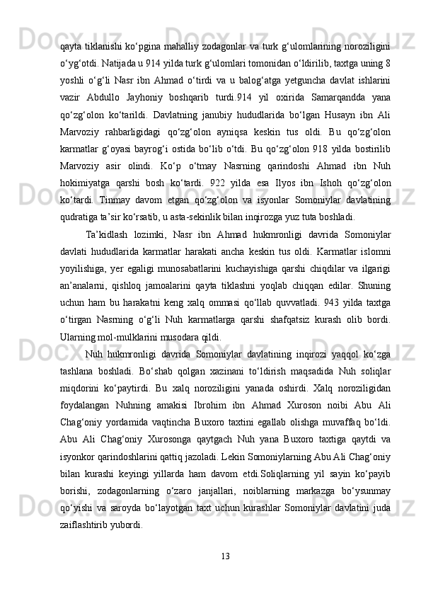qayta tiklanishi  ko‘pgina mahalliy zodagonlar  va turk g‘ulomlarining noroziligini
o‘yg‘otdi. Natijada u 914 yilda turk g‘ulomlari tomonidan o‘ldirilib, taxtga uning 8
yoshli   o‘g‘li   Nasr   ibn   Ahmad   o‘tirdi   va   u   balog‘atga   yetguncha   davlat   ishlarini
vazir   Abdullo   Jayhoniy   boshqarib   turdi.914   yil   oxirida   Samarqandda   yana
qo‘zg‘olon   ko‘tarildi.   Davlatning   janubiy   hududlarida   bo‘lgan   Husayn   ibn   Ali
Marvoziy   rahbarligidagi   qo‘zg‘olon   ayniqsa   keskin   tus   oldi.   Bu   qo‘zg‘olon
karmatlar   g‘oyasi   bayrog‘i   ostida   bo‘lib   o‘tdi.   Bu   qo‘zg‘olon   918   yilda   bostirilib
Marvoziy   asir   olindi.   Ko‘p   o‘tmay   Nasrning   qarindoshi   Ahmad   ibn   Nuh
hokimiyatga   qarshi   bosh   ko‘tardi.   922   yilda   esa   Ilyos   ibn   Ishoh   qo‘zg‘olon
ko‘tardi.   Tinmay   davom   etgan   qo‘zg‘olon   va   isyonlar   Somoniylar   davlatining
qudratiga ta’sir ko‘rsatib, u asta-sekinlik bilan inqirozga yuz tuta boshladi. 
Ta’kidlash   lozimki,   Nasr   ibn   Ahmad   hukmronligi   davrida   Somoniylar
davlati   hududlarida   karmatlar   harakati   ancha   keskin   tus   oldi.   Karmatlar   islomni
yoyilishiga,   yer   egaligi   munosabatlarini   kuchayishiga   qarshi   chiqdilar   va   ilgarigi
an’analarni,   qishloq   jamoalarini   qayta   tiklashni   yoqlab   chiqqan   edilar.   Shuning
uchun   ham   bu   harakatni   keng   xalq   ommasi   qo‘llab   quvvatladi.   943   yilda   taxtga
o‘tirgan   Nasrning   o‘g‘li   Nuh   karmatlarga   qarshi   shafqatsiz   kurash   olib   bordi.
Ularning mol-mulklarini musodara qildi. 
Nuh   hukmronligi   davrida   Somoniylar   davlatining   inqirozi   yaqqol   ko‘zga
tashlana   boshladi.   Bo‘shab   qolgan   xazinani   to‘ldirish   maqsadida   Nuh   soliqlar
miqdorini   ko‘paytirdi.   Bu   xalq   noroziligini   yanada   oshirdi.   Xalq   noroziligidan
foydalangan   Nuhning   amakisi   Ibrohim   ibn   Ahmad   Xuroson   noibi   Abu   Ali
Chag‘oniy   yordamida   vaqtincha   Buxoro   taxtini   egallab   olishga   muvaffaq   bo‘ldi.
Abu   Ali   Chag‘oniy   Xurosonga   qaytgach   Nuh   yana   Buxoro   taxtiga   qaytdi   va
isyonkor qarindoshlarini qattiq jazoladi. Lekin Somoniylarning Abu Ali Chag‘oniy
bilan   kurashi   keyingi   yillarda   ham   davom   etdi.Soliqlarning   yil   sayin   ko‘payib
borishi,   zodagonlarning   o‘zaro   janjallari,   noiblarning   markazga   bo‘ysunmay
qo‘yishi   va   saroyda   bo‘layotgan   taxt   uchun   kurashlar   Somoniylar   davlatini   juda
zaiflashtirib yubordi. 
13 