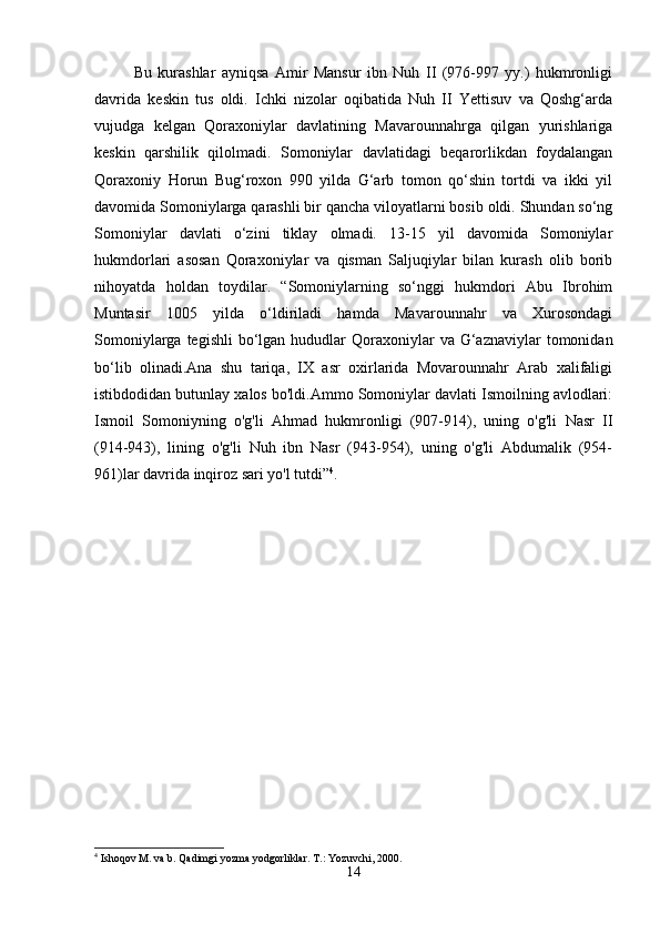 Bu   kurashlar   ayniqsa   Amir   Mansur   ibn   Nuh   II   (976-997   yy.)   hukmronligi
davrida   keskin   tus   oldi.   Ichki   nizolar   oqibatida   Nuh   II   Yettisuv   va   Qoshg‘arda
vujudga   kelgan   Qoraxoniylar   davlatining   Mavarounnahrga   qilgan   yurishlariga
keskin   qarshilik   qilolmadi.   Somoniylar   davlatidagi   beqarorlikdan   foydalangan
Qoraxoniy   Horun   Bug‘roxon   990   yilda   G‘arb   tomon   qo‘shin   tortdi   va   ikki   yil
davomida Somoniylarga qarashli bir qancha viloyatlarni bosib oldi. Shundan so‘ng
Somoniylar   davlati   o‘zini   tiklay   olmadi.   13-15   yil   davomida   Somoniylar
hukmdorlari   asosan   Qoraxoniylar   va   qisman   Saljuqiylar   bilan   kurash   olib   borib
nihoyatda   holdan   toydilar.   “Somoniylarning   so‘nggi   hukmdori   Abu   Ibrohim
Muntasir   1005   yilda   o‘ldiriladi   hamda   Mavarounnahr   va   Xurosondagi
Somoniylarga  tegishli   bo‘lgan  hududlar   Qoraxoniylar   va  G‘aznaviylar   tomonidan
bo‘lib   olinadi.Ana   shu   tariqa,   IX   asr   oxirlarida   Movarounnahr   Arab   xalifaligi
istibdodidan butunlay xalos bo'ldi.Ammo Somoniylar davlati Ismoilning avlodlari:
Ismoil   Somoniyning   o'g'li   Ahmad   hukmronligi   (907-914),   uning   o'g'li   Nasr   II
(914-943),   lining   o'g'li   Nuh   ibn   Nasr   (943-954),   uning   o'g'li   Abdumalik   (954-
961)lar davrida inqiroz sari yo'l tutdi” 4
. 
4
 Ishoqov M. va b. Qadimgi yozma yodgorliklar.  T.: Yozuvchi, 2000.
14 