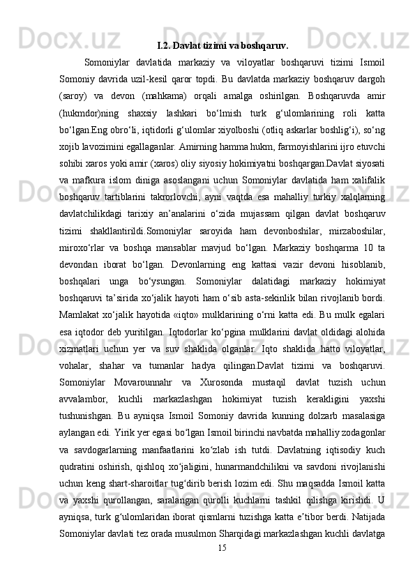 I.2. Davlat tizimi va boshqaruv.
Somoniylar   davlatida   markaziy   va   viloyatlar   boshqaruvi   tizimi   Ismoil
Somoniy   davrida   uzil-kesil   qaror   topdi.   Bu   davlatda   markaziy   boshqaruv   dargoh
(saroy)   va   devon   (mahkama)   orqali   amalga   oshirilgan.   Boshqaruvda   amir
(hukmdor)ning   shaxsiy   lashkari   bo‘lmish   turk   g‘ulomlarining   roli   katta
bo‘lgan.Eng obro‘li, iqtidorli g‘ulomlar xiyolboshi (otliq askarlar boshlig‘i), so‘ng
xojib lavozimini egallaganlar. Amirning hamma hukm, farmoyishlarini ijro etuvchi
sohibi xaros yoki amir (xaros) oliy siyosiy hokimiyatni boshqargan.Davlat siyosati
va   mafkura   islom   diniga   asoslangani   uchun   Somoniylar   davlatida   ham   xalifalik
boshqaruv   tartiblarini   takrorlovchi,   ayni   vaqtda   esa   mahalliy   turkiy   xalqlarning
davlatchilikdagi   tarixiy   an’analarini   o‘zida   mujassam   qilgan   davlat   boshqaruv
tizimi   shakllantirildi.Somoniylar   saroyida   ham   devonboshilar,   mirzaboshilar,
miroxo‘rlar   va   boshqa   mansablar   mavjud   bo‘lgan.   Markaziy   boshqarma   10   ta
devondan   iborat   bo‘lgan.   Devonlarning   eng   kattasi   vazir   devoni   hisoblanib,
boshqalari   unga   bo‘ysungan.   Somoniylar   dalatidagi   markaziy   hokimiyat
boshqaruvi ta’sirida xo‘jalik hayoti ham o‘sib asta-sekinlik bilan rivojlanib bordi.
Mamlakat   xo‘jalik   hayotida   «iqto»   mulklarining   o‘rni   katta   edi.   Bu   mulk   egalari
esa   iqtodor   deb   yuritilgan.   Iqtodorlar   ko‘pgina   mulklarini   davlat   oldidagi   alohida
xizmatlari   uchun   yer   va   suv   shaklida   olganlar.   Iqto   shaklida   hatto   viloyatlar,
vohalar,   shahar   va   tumanlar   hadya   qilingan.Davlat   tizimi   va   boshqaruvi.
Somoniylar   Movarounnahr   va   Xurosonda   mustaqil   davlat   tuzish   uchun
avvalambor,   kuchli   markazlashgan   hokimiyat   tuzish   kerakligini   yaxshi
tushunishgan.   Bu   ayniqsa   Ismoil   Somoniy   davrida   kunning   dolzarb   masalasiga
aylangan edi. Yirik yer egasi bo lgan Ismoil birinchi navbatda mahalliy zodagonlarʻ
va   savdogarlarning   manfaatlarini   ko zlab   ish   tutdi.   Davlatning   iqtisodiy   kuch	
ʻ
qudratini   oshirish,   qishloq   xo jaligini,   hunarmandchilikni   va   savdoni   rivojlanishi	
ʻ
uchun keng shart-sharoitlar tug dirib berish lozim edi. Shu maqsadda Ismoil katta
ʻ
va   yaxshi   qurollangan,   saralangan   qurolli   kuchlarni   tashkil   qilishga   kirishdi.   U
ayniqsa, turk g ulomlaridan iborat qismlarni tuzishga katta e tibor berdi. Natijada	
ʻ ʼ
Somoniylar davlati tez orada musulmon Sharqidagi markazlashgan kuchli davlatga
15 