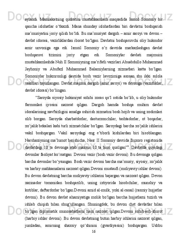 aylandi.   Mamlakatning   qudratini   mustahkamlash   maqsadida   Ismoil   Somoniy   bir
qancha   islohatlar   o tkazdi.   Mana   shunday   islohatlardan   biri   davlatni   boshqarishʻ
ma muriyatini joriy qilish bo ldi. Bu ma muriyat dargoh – amir saroyi va devon –	
ʼ ʻ ʼ
davlat  idorasi,  vazirliklardan  iborat  bo lgan. Davlatni  boshqaruvchi  oliy hukmdor	
ʻ
amir   unvoniga   ega   edi.   Ismoil   Somoniy   o z   davrida   markazlashgan   davlat	
ʻ
boshqaruvi   tizimini   joriy   etgan   edi.   Somoniylar   davlati   majmuini
mustahkamlashda Nuh II Somoniyning ma rifatli vazirlari Abuabdullo Muhammad	
ʼ
Jayhoniy   va   Abufazl   Muhammad   Balamiylarning   xizmatlari   katta   bo lgan.	
ʻ
Somoniylar   hukmronligi   davrida   bosh   vazir   lavozimiga   asosan   shu   ikki   sulola
vakillari tayinlangan. Davlat majmui dargoh (amir saroyi) va devonga (vazirliklar,
davlat idorasi) bo lingan. 	
ʻ
“Saroyda siyosiy hokimiyat sohibi xoras qo l ostida bo lib, u oliy hukmdor	
ʻ ʻ
farmonlari   ijrosini   nazorat   qilgan.   Dargoh   hamda   boshqa   muhim   davlat
idoralarining xavfsizligini amalga oshirish xizmatini bosh hojib va uning xodimlari
olib   borgan.   Saroyda   sharbatdorlar,   dasturxonchilar,   tashtadorlar,   ot   boqarlar,
xo jalik bekalari kabi turli xizmatchilar bo lgan. Saroydagi barcha xo jalik ishlarini	
ʻ ʻ ʻ
vakil   boshqargan.   Vakil   saroydagi   eng   e tiborli   kishilardan   biri   hisoblangan.	
ʼ
Narshaxiyning ma lumot berishicha, Nasr II Somoniy davrida Buxoro registonida	
ʼ
davlatdagi   10   ta   devonga   atab   maxsus   10   ta   bino   qurilgan” 4
.   Davlatda   quyidagi
devonlar faoliyat ko rsatgan: Devoni vazir (bosh vazir devoni). Bu devonga qolgan
ʻ
barcha devonlar bo ysungan. Bosh vazir devoni barcha ma muriy, siyosiy, xo jalik
ʻ ʼ ʻ
va harbiy mahkamalarni nazorat qilgan.Devoni mustaufi (moliyaviy ishlar devoni).
Bu devon davlatning barcha moliyaviy ishlarini bajargan va nazorat qilgan. Devon
xazinador   tomonidan   boshqarilib,   uning   ixtiyorida   hisobchilar,   munshiy   va
kotiblar, daftardorlar bo lgan.Devoni amid al-mulk, yoki al-rasail (rasmiy hujjatlar	
ʻ
devoni).   Bu   devon   davlat   ahamiyatiga   molik   bo lgan   barcha   hujjatlarni   tuzish   va	
ʻ
ishlab   chiqish   bilan   shug ullangan.   Shuningdek,   bu   devon   chet   davlatlar   bilan	
ʻ
bo lgan   diplomatik   munosabatlarni   ham   nazorat   qilgan.Devoni   sohib-ash-shurot	
ʻ
(harbiy ishlar devoni). Bu devon davlatning butun harbiy ishlarini nazorat qilgan,
jumladan,   amirning   shaxsiy   qo shinini   (gvardiyasini)   boshqargan.   Ushbu	
ʻ
16 