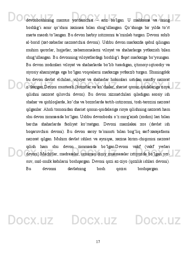 devonboshining   maxsus   yordamchisi   –   ariz   bo lgan.   U   mahkama   va   uningʻ
boshlig i   amir   qo shini   xazinasi   bilan   shug ullangan.   Qo shinga   bir   yilda   to rt	
ʻ ʻ ʻ ʻ ʻ
marta maosh to langan. Bu devon harbiy intizomni ta minlab turgan. Devoni sohib	
ʻ ʼ
al-borid (xat-xabarlar nazoratchisi devoni). Ushbu devon markazda qabul qilingan
muhim   qarorlar,   hujjatlar,   xabarnomalarni   viloyat   va   shaharlarga   yetkazish   bilan
shug ullangan. Bu devonning viloyatlardagi boshlig i faqat markazga bo ysungan.	
ʻ ʻ ʻ
Bu  devon  xodimlari   viloyat   va  shaharlarda  bo lib  turadigan,  ijtimoiy-iqtisodiy   va	
ʻ
siyosiy ahamiyatga ega bo lgan voqealarni markazga yetkazib turgan. Shuningdek	
ʻ
bu   devon   davlat   elchilari,   viloyat   va   shaharlar   hokimlari   ustidan   maxfiy   nazorat
o tkazgan.Devoni muxtasib (bozorlar va ko chalar, shariat qonun qoidalariga rioya	
ʻ ʻ
qilishni   nazorat   qiluvchi   devon).   Bu   devon   xizmatchilari   qiladigan   asosiy   ish
shahar va qishloqlarda, ko cha va bozorlarda tartib-intizomni, tosh-tarozini nazorat	
ʻ
qilganlar. Aholi tomonidan shariat qonun-qoidalariga rioya qilishning nazorati ham
shu devon zimmasida bo lgan. Ushbu devonboshi o z mirg azab (xodim) lari bilan
ʻ ʻ ʻ
barcha   shaharlarda   faoliyat   ko rsatgan.   Devoni   mamlakai   xos   (davlat   ish	
ʻ
boqaruvchisi   devoni).   Bu   devon   saroy   ta minoti   bilan   bog liq   sarf-xarajatlarni	
ʼ ʻ
nazorat   qilgan.   Muhim   davlat   ishlari   va   ayniqsa,   xazina   kirim-chiqimini   nazorat
qilish   ham   shu   devon   zimmasida   bo lgan.Devoni   vakf   (vakf   yerlari	
ʻ
devoni).Machitlar, madrasalar, umuman diniy muassasalar  ixtiyorida bo lgan yer-	
ʻ
suv, mol-mulk kabilarni boshqargan. Devoni qozi az-ziyo (qozilik ishlari devoni).
Bu   devonni   davlatning   bosh   qozisi   boshqargan.  
17 