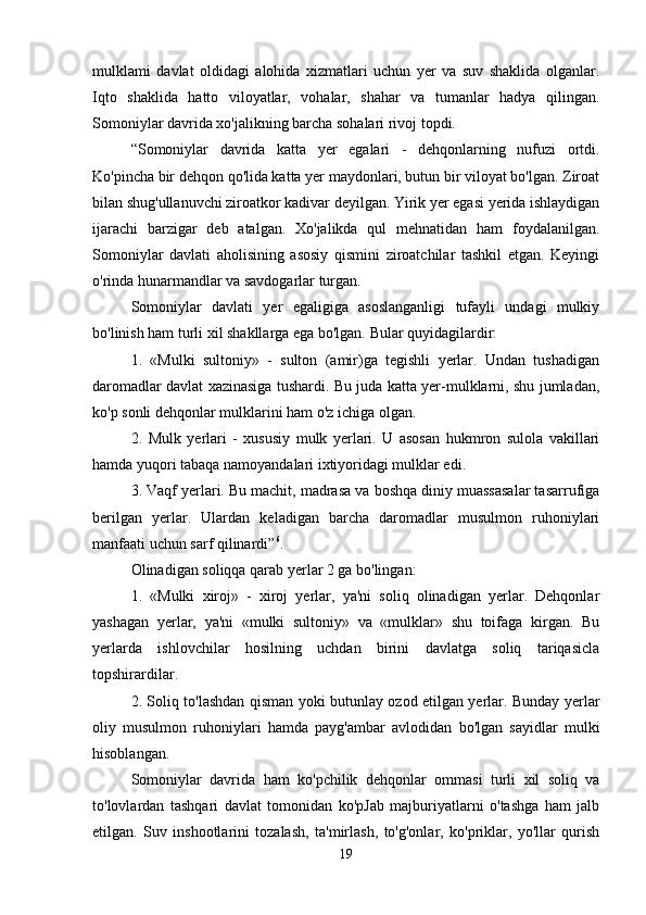 mulklami   davlat   oldidagi   alohida   xizmatlari   uchun   yer   va   suv   shaklida   olganlar.
Iqto   shaklida   hatto   viloyatlar,   vohalar,   shahar   va   tumanlar   hadya   qilingan.
Somoniylar davrida xo'jalikning barcha sohalari rivoj topdi. 
“Somoniylar   davrida   katta   yer   egalari   -   dehqonlarning   nufuzi   ortdi.
Ko'pincha bir dehqon qo'lida katta yer maydonlari, butun bir viloyat bo'lgan. Ziroat
bilan shug'ullanuvchi ziroatkor kadivar deyilgan. Yirik yer egasi yerida ishlaydigan
ijarachi   barzigar   deb   atalgan.   Xo'jalikda   qul   mehnatidan   ham   foydalanilgan.
Somoniylar   davlati   aholisining   asosiy   qismini   ziroatchilar   tashkil   etgan.   Keyingi
o'rinda hunarmandlar va savdogarlar turgan. 
Somoniylar   davlati   yer   egaligiga   asoslanganligi   tufayli   undagi   mulkiy
bo'linish ham turli xil shakllarga ega bo'lgan. Bular quyidagilardir: 
1.   «Mulki   sultoniy»   -   sulton   (amir)ga   tegishli   yerlar.   Undan   tushadigan
daromadlar davlat xazinasiga tushardi. Bu juda katta yer-mulklarni, shu jumladan,
ko'p sonli dehqonlar mulklarini ham o'z ichiga olgan. 
2.   Mulk   yerlari   -   xususiy   mulk   yerlari.   U   asosan   hukmron   sulola   vakillari
hamda yuqori tabaqa namoyandalari ixtiyoridagi mulklar edi. 
3. Vaqf yerlari. Bu machit, madrasa va boshqa diniy muassasalar tasarrufiga
berilgan   yerlar.   Ulardan   keladigan   barcha   daromadlar   musulmon   ruhoniylari
manfaati uchun sarf qilinardi” 6
. 
Olinadigan soliqqa qarab yerlar 2 ga bo'lingan: 
1.   «Mulki   xiroj»   -   xiroj   yerlar,   ya'ni   soliq   olinadigan   yerlar.   Dehqonlar
yashagan   yerlar,   ya'ni   «mulki   sultoniy»   va   «mulklar»   shu   toifaga   kirgan.   Bu
yerlarda   ishlovchilar   hosilning   uchdan   birini   davlatga   soliq   tariqasicla
topshirardilar. 
2. Soliq to'lashdan qisman yoki butunlay ozod etilgan yerlar. Bunday yerlar
oliy   musulmon   ruhoniylari   hamda   payg'ambar   avlodidan   bo'lgan   sayidlar   mulki
hisoblangan. 
Somoniylar   davrida   ham   ko'pchilik   dehqonlar   ommasi   turli   xil   soliq   va
to'lovlardan   tashqari   davlat   tomonidan   ko'pJab   majburiyatlarni   o'tashga   ham   jalb
etilgan.   Suv   inshootlarini   tozalash,   ta'mirlash,   to'g'onlar,   ko'priklar,   yo'llar   qurish
19 