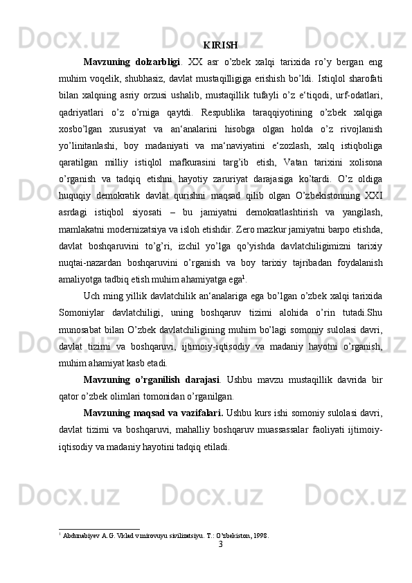 KIRISH
Mavzuning   dolzarbligi .   XX   asr   o’zbek   xalqi   tarixida   ro’y   bergan   eng
muhim   voqelik,   shubhasiz,   davlat   mustaqilligiga   erishish   bo’ldi.   Istiqlol   sharofati
bilan   xalqning   asriy   orzusi   ushalib,   mustaqillik   tufayli   o’z   e‘tiqodi,   urf-odatlari,
qadriyatlari   o’z   o’rniga   qaytdi.   Respublika   taraqqiyotining   o’zbek   xalqiga
xosbo’lgan   xususiyat   va   an‘analarini   hisobga   olgan   holda   o’z   rivojlanish
yo’linitanlashi,   boy   madaniyati   va   ma‘naviyatini   e‘zozlash,   xalq   istiqboliga
qaratilgan   milliy   istiqlol   mafkurasini   targ’ib   etish,   Vatan   tarixini   xolisona
o’rganish   va   tadqiq   etishni   hayotiy   zaruriyat   darajasiga   ko’tardi.   O’z   oldiga
huquqiy   demokratik   davlat   qurishni   maqsad   qilib   olgan   O’zbekistonning   XXI
asrdagi   istiqbol   siyosati   –   bu   jamiyatni   demokratlashtirish   va   yangilash,
mamlakatni modernizatsiya va isloh etishdir. Zero mazkur jamiyatni barpo etishda,
davlat   boshqaruvini   to’g’ri,   izchil   yo’lga   qo’yishda   davlatchiligimizni   tarixiy
nuqtai-nazardan   boshqaruvini   o’rganish   va   boy   tarixiy   tajribadan   foydalanish
amaliyotga tadbiq etish muhim ahamiyatga ega 1
. 
Uch ming yillik davlatchilik an‘analariga ega  bo’lgan o’zbek xalqi  tarixida
Somoniylar   davlatchiligi,   uning   boshqaruv   tizimi   alohida   o’rin   tutadi.Shu
munosabat   bilan  O’zbek   davlatchiligining  muhim   bo’lagi   somoniy   sulolasi   davri,
davlat   tizimi   va   boshqaruvi,   ijtimoiy-iqtisodiy   va   madaniy   hayotni   o’rganish,
muhim ahamiyat kasb etadi. 
Mavzuning   o’rganilish   darajasi .   Ushbu   mavzu   mustaqillik   davrida   bir
qator o’zbek olimlari tomonidan o’rganilgan. 
Mavzuning maqsad va vazifalari.   Ushbu kurs ishi somoniy sulolasi davri,
davlat   tizimi   va   boshqaruvi,   mahalliy   boshqaruv   muassassalar   faoliyati   ijtimoiy-
iqtisodiy va madaniy hayotini tadqiq etiladi. 
1
 Abdunabiyev A.G. Vklad v mirovuyu sivilizatsiyu.  T.: O’zbekiston, 1998.
3 