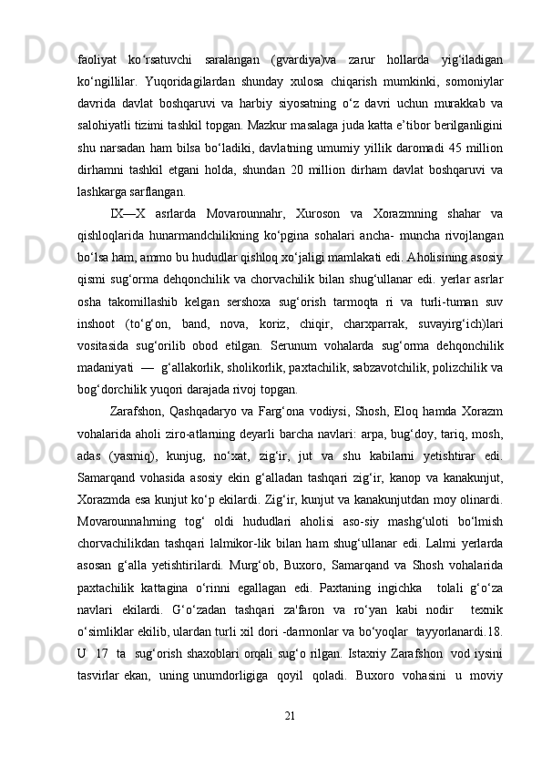 faoliyat   ko rsatuvchi   saralangan   (gvardiya)va   zarur   hollarda   yig‘iladiganʻ
ko‘ngillilar.   Yuqoridagilardan   shunday   xulosa   chiqarish   mumkinki,   somoniylar
davrida   davlat   boshqaruvi   va   harbiy   siyosatning   o‘z   davri   uchun   murakkab   va
salohiyatli tizimi tashkil topgan. Mazkur masalaga juda katta e’tibor berilganligini
shu   narsadan   ham   bilsa   bo‘ladiki,   davlatning   umumiy   yillik   daromadi   45   million
dirhamni   tashkil   etgani   holda,   shundan   20   million   dirham   davlat   boshqaruvi   va
lashkarga sarflangan. 
IX—X   asrlarda   Movarounnahr,   Xuroson   va   Xorazmning   shahar   va
qishloqlarida   hunarmandchilikning   ko‘pgina   sohalari   ancha-   muncha   rivojlangan
bo‘lsa ham, ammo bu hududlar qishloq xo‘jaligi mamlakati edi. Aholisining asosiy
qismi  sug‘orma  dehqonchilik  va  chorvachilik  bilan  shug‘ullanar   edi.  yerlar  asrlar
osha   takomillashib   kelgan   sershoxa   sug‘orish   tarmoqta   ri   va   turli-tuman   suv
inshoot   (to‘g‘on,   band,   nova,   koriz,   chiqir,   charxparrak,   suvayirg‘ich)lari
vositasida   sug‘orilib   obod   etilgan.   Serunum   vohalarda   sug‘orma   dehqonchilik
madaniyati  —  g‘allakorlik, sholikorlik, paxtachilik, sabzavotchilik, polizchilik va
bog‘dorchilik yuqori darajada rivoj topgan. 
Zarafshon,   Qashqadaryo   va   Farg‘ona   vodiysi,   Shosh,   Eloq   hamda   Xorazm
vohalarida aholi   ziro-atlarning deyarli  barcha  navlari:  arpa,  bug‘doy,  tariq,  mosh,
adas   (yasmiq),   kunjug,   no‘xat,   zig‘ir,   jut   va   shu   kabilarni   yetishtirar   edi.
Samarqand   vohasida   asosiy   ekin   g‘alladan   tashqari   zig‘ir,   kanop   va   kanakunjut,
Xorazmda esa kunjut ko‘p ekilardi. Zig‘ir, kunjut va kanakunjutdan moy olinardi.
Movarounnahrning   tog‘   oldi   hududlari   aholisi   aso-siy   mashg‘uloti   bo‘lmish
chorvachilikdan   tashqari   lalmikor-lik   bilan   ham   shug‘ullanar   edi.   Lalmi   yerlarda
asosan   g‘alla   yetishtirilardi.   Murg‘ob,   Buxoro,   Samarqand   va   Shosh   vohalarida
paxtachilik   kattagina   o‘rinni   egallagan   edi.   Paxtaning   ingichka     tolali   g‘o‘za
navlari   ekilardi.   G‘o‘zadan   tashqari   za'faron   va   ro‘yan   kabi   nodir     texnik
o‘simliklar ekilib, ulardan turli xil dori -darmonlar va bo‘yoqlar   tayyorlanardi.18.
U   17   ta   sug‘orish shaxoblari orqali sug‘o rilgan. Istaxriy Zarafshon   vod iysini
tasvirlar ekan,   uning unumdorligiga   qoyil    qoladi.   Buxoro   vohasini    u   moviy
21 