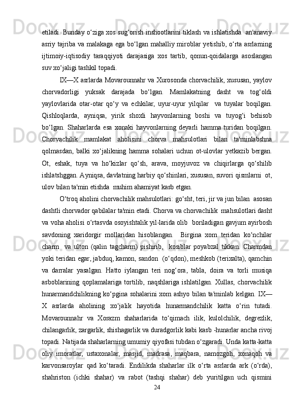 etiladi. Bunday o‘ziga xos sug‘orish inshootlarini tiklash va ishlatishda   an'anaviy
asriy tajriba va malakaga ega bo‘lgan mahalliy miroblar  yetishib, o‘rta asrlarning
ijtimoiy-iqtisodiy   taraqqiyoti   darajasiga   xos   tartib,   qonun-qoidalarga   asoslangan
suv xo‘jaligi tashkil topadi.
IX—X asrlarda Movarounnahr va Xurosonda chorvachilik, xususan, yaylov
chorvadorligi   yuksak   darajada   bo‘lgan.   Mamlakatning   dasht   va   tog‘oldi
yaylovlarida   otar-otar   qo‘y   va   echkilar,   uyur-uyur   yilqilar     va   tuyalar   boqilgan.
Qishloqlarda,   ayniqsa,   yirik   shoxli   hayvonlarning   boshi   va   tuyog‘i   behisob
bo‘lgan.   Shaharlarda   esa   xonaki   hayvonlarning   deyarli   hamma   turidan   boqilgan.
Chorvachilik   mamlakat   aholisini   chorva   mahsulotlari   bilan   ta'minlabshna
qolmasdan,   balki   xo‘jalikning   hamma   sohalari   uchun   ot-ulovlar   yetkazib   bergan.
Ot,   eshak,   tuya   va   ho‘kizlar   qo‘sh,   arava,   moyjuvoz   va   chiqirlarga   qo‘shilib
ishlatshggan. Ayniqsa, davlatning harbiy qo‘shinlari, xususan, suvori qismlarni  ot,
ulov bilan ta'min etishda  muhim ahamiyat kasb etgan.
O‘troq aholini chorvachilik mahsulotlari: go‘sht, teri, jir va jun bilan  asosan
dashtli chorvador qabilalar ta'min etadi. Chorva va chorvachilik  mahsulotlari dasht
va voha aholisi o‘rtasvda osoyishtalik yil-larida olib   boriladigan gavjum ayirbosh
savdoning   xaridorgir   mollaridan   hisoblangan.     Birgina   xom   teridan   ko‘nchilar
charm     va   ulton   (qalin   tagcharm)   pishirib,     kosiblar   poyabzal   tikkan.   Charmdan
yoki teridan egar, jabduq, kamon, sandon   (o‘qdon), meshkob (terixalta), qamchin
va   darralar   yasalgan.   Hatto   iylangan   teri   nog‘ora,   tabla,   doira   va   torli   musiqa
asboblarining   qoplamalariga   tortilib,   naqshlariga   ishlatilgan.   Xullas,   chorvachilik
hunarmandchilikning ko‘pgina sohalarini xom ashyo bilan ta'minlab kelgan.   IX—
X   asrlarda   aholining   xo‘jalik   hayotida   hunarmandchilik   katta   o‘rin   tutadi.
Movarounnahr   va   Xorazm   shaharlarida   to‘qimach   ilik,   kulolchilik,   degrezlik,
chilangarlik, zargarlik, shishagarlik va duradgorlik kabi kasb -hunarlar ancha rivoj
topadi. Natijada shaharlarning umumiy qiyofasi tubdan o‘zgaradi. Unda katta-katta
oliy   imoratlar,   ustaxonalar,   masjid,   madrasa,   maqbara,   namozgoh,   xonaqoh   va
karvonsaroylar   qad   ko‘taradi.   Endilikda   shaharlar   ilk   o‘rta   asrlarda   ark   (o‘rda),
shahriston   (ichki   shahar)   va   rabot   (tashqi   shahar)   deb   yuritilgan   uch   qismini
24 