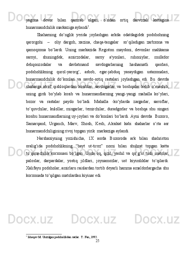 yagona   devor   bilan   qamrab   olgan,   o‘ndan   ortiq   darvozali   kattagina
hunarmandchilik markaziga aylandi 5
.
Shaharning   do‘nglik   yerida   joylashgan   arkda   odatdagidek   podshohning
qarorgohi     –     oliy   dargoh,   xazina,   chaqa-tangalar     so‘qiladigan   zarbxona   va
qamoqxona   bo‘lardi.   Uning   markazida   Registon   maydoni,   devonlar   mahkama
saroyi,   shuningdek,   amirzodalar,   saroy   a'yonlari,   ruhoniylar,   mulkdor
dehqonzodalar   va   davlatmand   savdogarlarning   hashamatli   qasrlari,
podshohlikning   qurol-yarorg‘,   asbob,   egar-jabduq   yasaydigan   ustaxonalari,
hunarmandchilik   do‘konlari   va   savdo-sotiq   rastalari   joylashgan   edi.   Bu   davrda
shaharga   atrof   qishloqlardan   kosiblar,   savdogarlar   va   boshqalar   kelib   o‘rnashib,
uning   girdi   bo‘ylab   kosib   va   hunarmandlarning   yangi-yangi   mahalla   ko‘ylari,
bozor   va   rastalar   paydo   bo‘ladi.   Mahalla   -ko‘ylarda   zargarlar,   sarroflar,
to‘quvchilar,   kulollar,   misgarlar,   temirchilar,   duradgorlar   va   boshqa   shu   singari
kosibu hunarmandlarning uy-joylari va do‘konlari bo‘lardi. Ayni davrda   Buxoro,
Samarqand,   Urganch,   Marv,   Shosh,   Kesh,   Aksikat   kabi   shaharlar   o‘rta   asr
hunarmandchiligining rivoj topgan yirik  markaziga aylandi. 
Narshaxiyning   yozishicha,   1X   asrda   Buxoroda   ark   bilan   shahriston
oralig‘ida   podshohlikning   “bayt   ut-tiroz”   nomi   bilan   shuhrat   topgan   katta
to‘qimachilik   korxonasi   bo‘lgan.   Unda   oq,   qizil,   yashil   va   qo‘g‘ir   tusli   matolar,
paloslar,   darpardalar,   yostiq   jildlari,   joynamozlar,   ust   kiyimliklar   to‘qilardi.
Xalifayu podsholar, amirlaru raislardan tortib deyarli hamma amaldorlargacha shu
korxonada to‘qilgan matolardan kiyinar edi.
5
 Ishoqov M. Unitilgan podsholikdan xatlar.  T.: Fan, 1992.
25 