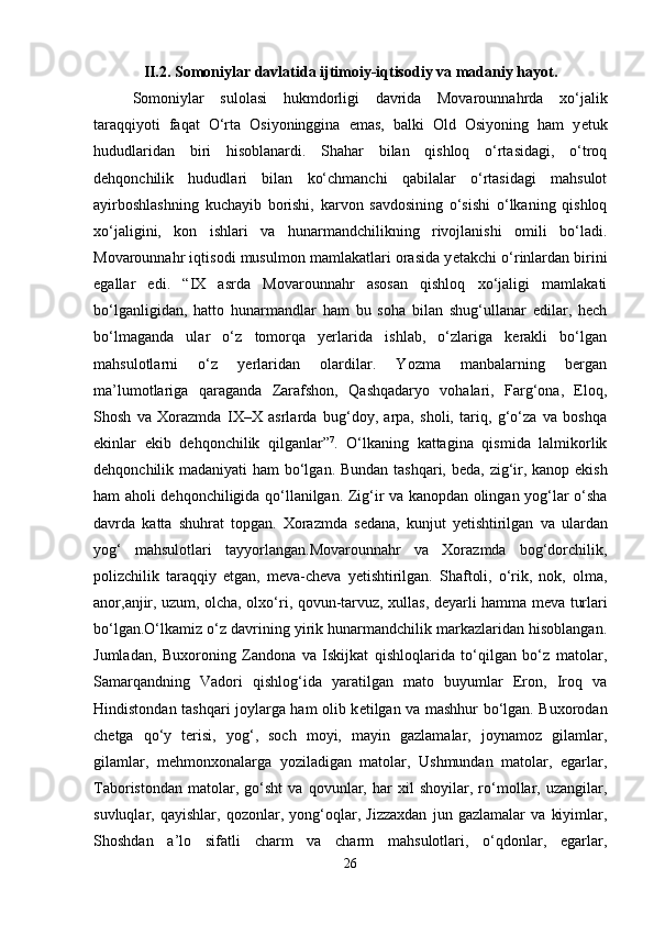 II.2. Somoniylar davlatida ijtimoiy-iqtisodiy va madaniy hayot.
Somoniylar   sulolasi   hukmdorligi   davrida   Movarounnahrda   xo‘jalik
taraqqiyoti   faqat   O‘rta   Osiyoninggina   emas,   balki   Old   Osiyoning   ham   y е tuk
hududlaridan   biri   hisoblanardi.   Shahar   bilan   qishloq   o‘rtasidagi,   o‘troq
d е hqonchilik   hududlari   bilan   ko‘chmanchi   qabilalar   o‘rtasidagi   mahsulot
ayirboshlashning   kuchayib   borishi,   karvon   savdosining   o‘sishi   o‘lkaning   qishloq
xo‘jaligini,   kon   ishlari   va   hunarmandchilikning   rivojlanishi   omili   bo‘ladi.
Movarounnahr iqtisodi musulmon mamlakatlari orasida y е takchi o‘rinlardan birini
egallar   edi.   “IX   asrda   Movarounnahr   asosan   qishloq   xo‘jaligi   mamlakati
bo‘lganligidan,   hatto   hunarmandlar   ham   bu   soha   bilan   shug‘ullanar   edilar,   hech
bo‘lmaganda   ular   o‘z   tomorqa   yerlarida   ishlab,   o‘zlariga   kerakli   bo‘lgan
mahsulotlarni   o‘z   yerlaridan   olardilar.   Yozma   manbalarning   bergan
ma’lumotlariga   qaraganda   Zarafshon,   Qashqadaryo   vohalari,   Farg‘ona,   Eloq,
Shosh   va   Xorazmda   IX–X   asrlarda   bug‘doy,   arpa,   sholi,   tariq,   g‘o‘za   va   boshqa
ekinlar   ekib   d е hqonchilik   qilganlar” 7
.   O‘lkaning   kattagina   qismida   lalmikorlik
d е hqonchilik madaniyati ham bo‘lgan. Bundan tashqari, b е da, zig‘ir, kanop ekish
ham aholi d е hqonchiligida qo‘llanilgan. Zig‘ir va kanopdan olingan yog‘lar o‘sha
davrda   katta   shuhrat   topgan.   Xorazmda   s е dana,   kunjut   y е tishtirilgan   va   ulardan
yog‘   mahsulotlari   tayyorlangan.Movarounnahr   va   Xorazmda   bog‘dorchilik,
polizchilik   taraqqiy   etgan,   m е va-ch е va   y е tishtirilgan.   Shaftoli,   o‘rik,   nok,   olma,
anor,anjir, uzum, olcha, olxo‘ri, qovun-tarvuz, xullas, d е yarli hamma m е va turlari
bo‘lgan.O‘lkamiz o‘z davrining yirik hunarmandchilik markazlaridan hisoblangan.
Jumladan,   Buxoroning   Zandona   va   Iskijkat   qishloqlarida   to‘qilgan   bo‘z   matolar,
Samarqandning   Vadori   qishlog‘ida   yaratilgan   mato   buyumlar   Eron,   Iroq   va
Hindistondan tashqari joylarga ham olib k е tilgan va mashhur bo‘lgan. Buxorodan
ch е tga   qo‘y   terisi,   yog‘,   soch   moyi,   mayin   gazlamalar,   joynamoz   gilamlar,
gilamlar,   m е hmonxonalarga   yoziladigan   matolar,   Ushmundan   matolar,   egarlar,
Taboristondan   matolar,   go‘sht   va   qovunlar,   har   xil   shoyilar,   ro‘mollar,   uzangilar,
suvluqlar,   qayishlar,   qozonlar,   yong‘oqlar,   Jizzaxdan   jun   gazlamalar   va   kiyimlar,
Shoshdan   a’lo   sifatli   charm   va   charm   mahsulotlari,   o‘qdonlar,   egarlar,
26 