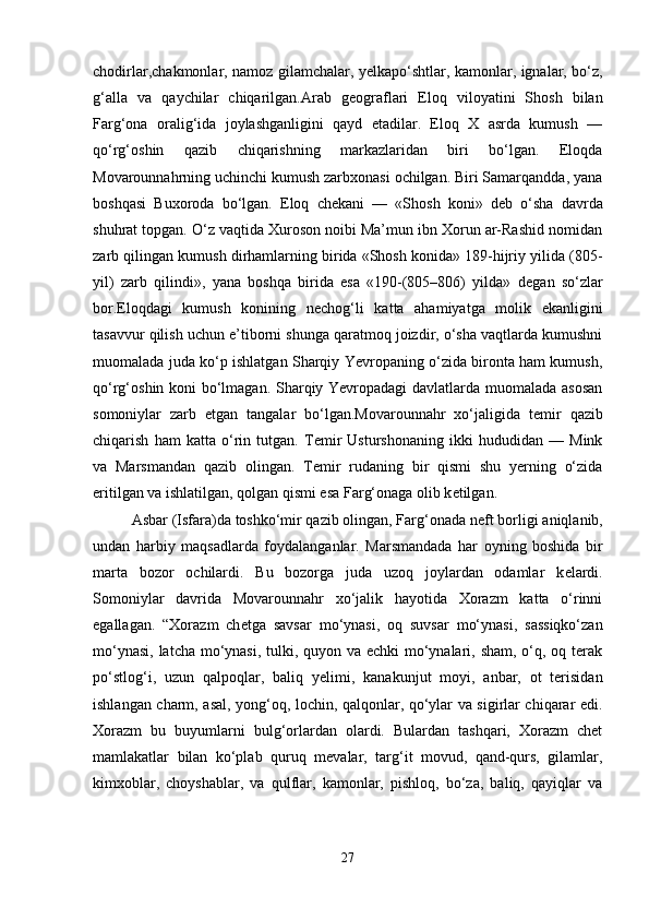 chodirlar,chakmonlar, namoz gilamchalar, y е lkapo‘shtlar, kamonlar, ignalar, bo‘z,
g‘alla   va   qaychilar   chiqarilgan.Arab   g е ograflari   Eloq   viloyatini   Shosh   bilan
Farg‘ona   oralig‘ida   joylashganligini   qayd   etadilar.   Eloq   X   asrda   kumush   —
qo‘rg‘oshin   qazib   chiqarishning   markazlaridan   biri   bo‘lgan.   Eloqda
Movarounnahrning uchinchi kumush zarbxonasi ochilgan. Biri Samarqandda, yana
boshqasi   Buxoroda   bo‘lgan.   Eloq   ch е kani   —   «Shosh   koni»   d е b   o‘sha   davrda
shuhrat topgan. O‘z vaqtida Xuroson noibi Ma’mun ibn Xorun ar-Rashid nomidan
zarb qilingan kumush dirhamlarning birida «Shosh konida» 189-hijriy yilida (805-
yil)   zarb   qilindi»,   yana   boshqa   birida   esa   «190-(805–806)   yilda»   d е gan   so‘zlar
bor.Eloqdagi   kumush   konining   n е chog‘li   katta   ahamiyatga   molik   ekanligini
tasavvur qilish uchun e’tiborni shunga qaratmoq joizdir, o‘sha vaqtlarda kumushni
muomalada juda ko‘p ishlatgan Sharqiy Yevropaning o‘zida bironta ham kumush,
qo‘rg‘oshin koni bo‘lmagan. Sharqiy Yevropadagi davlatlarda muomalada asosan
somoniylar   zarb   etgan   tangalar   bo‘lgan.Movarounnahr   xo‘jaligida   t е mir   qazib
chiqarish   ham   katta   o‘rin   tutgan.   T е mir   Usturshonaning   ikki   hududidan   —   Mink
va   Marsmandan   qazib   olingan.   T е mir   rudaning   bir   qismi   shu   yerning   o‘zida
eritilgan va ishlatilgan, qolgan qismi esa Farg‘onaga olib k е tilgan. 
Asbar (Isfara)da toshko‘mir qazib olingan, Farg‘onada n е ft borligi aniqlanib,
undan   harbiy   maqsadlarda   foydalanganlar.   Marsmandada   har   oyning   boshida   bir
marta   bozor   ochilardi.   Bu   bozorga   juda   uzoq   joylardan   odamlar   k е lardi.
Somoniylar   davrida   Movarounnahr   xo‘jalik   hayotida   Xorazm   katta   o‘rinni
egallagan.   “Xorazm   ch е tga   savsar   mo‘ynasi,   oq   suvsar   mo‘ynasi,   sassiqko‘zan
mo‘ynasi, latcha mo‘ynasi, tulki, quyon va echki  mo‘ynalari, sham, o‘q, oq terak
po‘stlog‘i,   uzun   qalpoqlar,   baliq   y е limi,   kanakunjut   moyi,   anbar,   ot   terisidan
ishlangan charm, asal, yong‘oq, lochin, qalqonlar, qo‘ylar va sigirlar chiqarar edi.
Xorazm   bu   buyumlarni   bulg‘orlardan   olardi.   Bulardan   tashqari,   Xorazm   chet
mamlakatlar   bilan   ko‘plab   quruq   m е valar,   targ‘it   movud,   qand-qurs,   gilamlar,
kimxoblar,   choyshablar,   va   qulflar,   kamonlar,   pishloq,   bo‘za,   baliq,   qayiqlar   va
27 