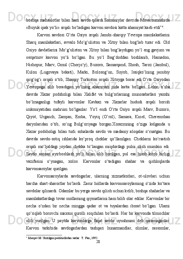 boshqa mahsulotlar bilan ham savdo qilardi.Somoniylar davrida Movarounnahrda
«Buyuk ipak yo‘li» orqali bo‘ladigan karvon savdosi katta ahamiyat kasb etdi” 6
. 
Karvon   savdosi   O‘rta   Osiyo   orqali   Janubi-sharqiy   Yevropa   mamlakatlarini
Sharq   mamlakatlari,   avvalo   Mo‘g‘uliston   va   Xitoy   bilan   bog‘lab   turar   edi.   Old
Osiyo   davlatlarini   Mo‘g‘uliston   va   Xitoy   bilan   bog‘laydigan   yo‘l   eng   gavjum   va
serqatnov   karvon   yo‘li   bo‘lgan.   Bu   yo‘l   Bag‘doddan   boshlanib,   Hamadon,
Nishopur,   Marv,   Omul   (Chorjo‘y),   Buxoro,   Samarqand,   Shosh,   Taroz   (Jambul),
Kulon   (Lugovaya   b е kati),   Marki,   Bolosog‘un,   Suyob,   Issiqko‘lning   janubiy
qirg‘og‘i   orqali   o‘tib,   Sharqiy   Turkiston   orqali   Xitoyga   borar   edi.O‘rta   Osiyodan
Yevropaga   olib   boradigan   yo‘lning   ahamiyati   juda   katta   bo‘lgan.   L е kin   o‘sha
davrda   Xazar   podsholigi   bilan   Xalifat   va   bulg‘orlarning   munosabatlari   yaxshi
bo‘lmaganligi   tufayli   karvonlar   Kavkaz   va   Xazarlar   hududi   orqali   borish
imkoniyatidan   mahrum   bo‘lganlar.   Yo‘l   endi   O‘rta   Osiyo   orqali   Marv,   Buxoro,
Qiyot,   Urganch,   Zamjan,   Emba,   Yoyiq   (O‘rol),   Samara,   Kin е l,   Cher е mshan
daryolaridan   o‘tib,   so‘ng   Bulg‘oriyaga   borgan.Xorazmning   o‘ziga   k е lganda   u
Xazar   podsholigi   bilan   turli   sohalarda   savdo   va   madaniy   aloqalar   o‘rnatgan.   Bu
davrda   savdo-sotiq   ishlarida   ko‘proq   ch е klar   qo‘llanilgan.   Ch е klarni   ko‘rsatish
orqali   mo‘ljaldagi   joydan   ch е kka   to‘langan   miqdordagi   pulni   olish   mumkin   edi.
Savdo   asosan   ayirboshlash   yo‘li   bilan   olib   borilgan,   pul   esa   hisob-kitob   birligi
vazifasini   o‘ynagan,   xolos.   Karvonlar   o‘tadigan   shahar   va   qishloqlarda
karvonsaroylar qurilgan. 
Karvonsaroylarda   savdogarlar,   ularning   xizmatkorlari,   ot-ulovlari   uchun
barcha   shart-sharoitlar   bo‘lardi.   Zarur   hollarda   karvonsaroylarning   o‘zida   ko‘tara
savdolar qilinardi. Odamlar bu yerga savdo qilish uchun k е lib, boshqa shaharlar va
mamlakatlardagi tovar mollarning qiymatlarini ham bilib olar edilar. Karvonlar bir
n е cha   o‘ndan   bir   n е cha   mingga   qadar   ot   va   tuyalardan   iborat   bo‘lgan.   Ularni
qo‘riqlab boruvchi maxsus qurolli soqchilari bo‘lardi. Har bir karvonda tilmochlar
olib   yurilgan.   U   paytda   karvonlarga   faqat   savdo   uyushmasi   d е b   qaramaganlar.
Karvon   tarkibida   savdogarlardan   tashqari   hunarmandlar,   olimlar,   rassomlar,
6
 Ishoqov M. Unitilgan podsholikdan xatlar.  T.: Fan, 1992.
28 