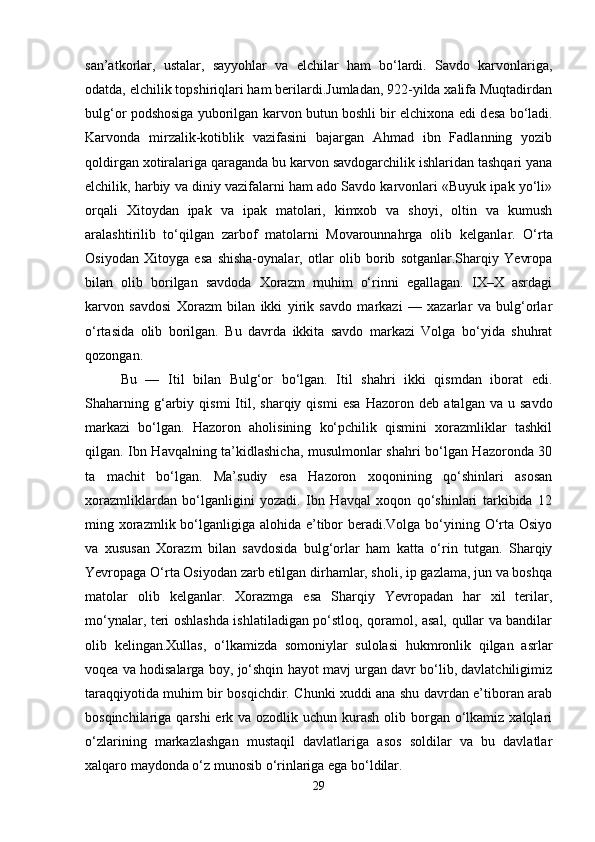 san’atkorlar,   ustalar,   sayyohlar   va   elchilar   ham   bo‘lardi.   Savdo   karvonlariga,
odatda, elchilik topshiriqlari ham berilardi.Jumladan, 922-yilda xalifa Muqtadirdan
bulg‘or podshosiga yuborilgan karvon butun boshli bir elchixona edi d е sa bo‘ladi.
Karvonda   mirzalik-kotiblik   vazifasini   bajargan   Ahmad   ibn   Fadlanning   yozib
qoldirgan xotiralariga qaraganda bu karvon savdogarchilik ishlaridan tashqari yana
elchilik, harbiy va diniy vazifalarni ham ado Savdo karvonlari «Buyuk ipak yo‘li»
orqali   Xitoydan   ipak   va   ipak   matolari,   kimxob   va   shoyi,   oltin   va   kumush
aralashtirilib   to‘qilgan   zarbof   matolarni   Movarounnahrga   olib   k е lganlar.   O‘rta
Osiyodan   Xitoyga   esa   shisha-oynalar,   otlar   olib   borib   sotganlar.Sharqiy   Yevropa
bilan   olib   borilgan   savdoda   Xorazm   muhim   o‘rinni   egallagan.   IX–X   asrdagi
karvon   savdosi   Xorazm   bilan   ikki   yirik   savdo   markazi   —   xazarlar   va   bulg‘orlar
o‘rtasida   olib   borilgan.   Bu   davrda   ikkita   savdo   markazi   Volga   bo‘yida   shuhrat
qozongan. 
Bu   —   Itil   bilan   Bulg‘or   bo‘lgan.   Itil   shahri   ikki   qismdan   iborat   edi.
Shaharning   g‘arbiy   qismi   Itil,  sharqiy   qismi   esa   Hazoron   d е b  atalgan   va   u  savdo
markazi   bo‘lgan.   Hazoron   aholisining   ko‘pchilik   qismini   xorazmliklar   tashkil
qilgan. Ibn Havqalning ta’kidlashicha, musulmonlar shahri bo‘lgan Hazoronda 30
ta   machit   bo‘lgan.   Ma’sudiy   esa   Hazoron   xoqonining   qo‘shinlari   asosan
xorazmliklardan   bo‘lganligini   yozadi.   Ibn   Havqal   xoqon   qo‘shinlari   tarkibida   12
ming xorazmlik bo‘lganligiga alohida e’tibor  beradi.Volga bo‘yining O‘rta Osiyo
va   xususan   Xorazm   bilan   savdosida   bulg‘orlar   ham   katta   o‘rin   tutgan.   Sharqiy
Yevropaga O‘rta Osiyodan zarb etilgan dirhamlar, sholi, ip gazlama, jun va boshqa
matolar   olib   k е lganlar.   Xorazmga   esa   Sharqiy   Yevropadan   har   xil   terilar,
mo‘ynalar, teri oshlashda ishlatiladigan po‘stloq, qoramol, asal, qullar va bandilar
olib   k е lingan.Xullas,   o‘lkamizda   somoniylar   sulolasi   hukmronlik   qilgan   asrlar
voqea va hodisalarga boy, jo‘shqin hayot mavj urgan davr bo‘lib, davlatchiligimiz
taraqqiyotida muhim bir bosqichdir. Chunki xuddi ana shu davrdan e’tiboran arab
bosqinchilariga qarshi  erk va ozodlik uchun kurash  olib borgan o‘lkamiz xalqlari
o‘zlarining   markazlashgan   mustaqil   davlatlariga   asos   soldilar   va   bu   davlatlar
xalqaro maydonda o‘z munosib o‘rinlariga ega bo‘ldilar. 
29 