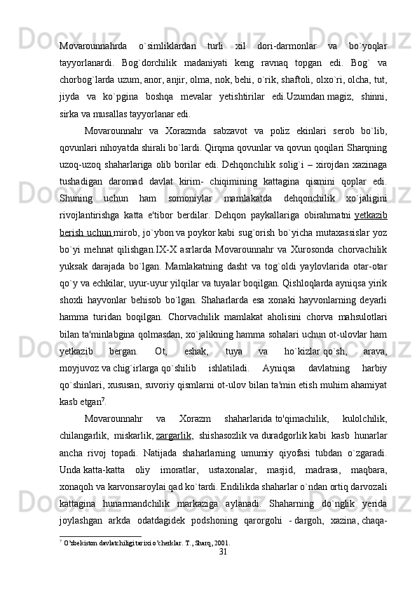 Movarounnahrda   o`simliklardan   turli   xil   dori-darmonlar   va   bo`yoqlar
tayyorlanardi.   Bog`dorchilik   madaniyati   keng   ravnaq   topgan   edi.   Bog`   va
chorbog`larda uzum, anor, anjir, olma, nok, behi, o`rik, shaftoli, olxo`ri, olcha, tut,
jiyda   va   ko`pgina   boshqa   mevalar   yetishtirilar   edi.Uzumdan   magiz,   shinni,
sirka   va   musallas   tayyorlanar edi. 
Movarounnahr   va   Xorazmda   sabzavot   va   poliz   ekinlari   serob   bo`lib,
qovunlari nihoyatda shirali bo`lardi. Qirqma qovunlar va qovun qoqilari Sharqning
uzoq-uzoq  shaharlariga  olib  borilar   edi.  Dehqonchilik  solig`i   –  xirojdan   xazinaga
tushadigan   daromad   davlat   kirim-   chiqimining   kattagina   qismini   qoplar   edi.
Shuning   uchun   ham   somoniylar   mamlakatda   dehqonchilik   xo`jaligini
rivojlantirishga   katta   e'tibor   berdilar.   Dehqon   paykallariga   obirahmatni   yetkazib
berish   uchun        mirob,   jo`ybon   va   poykor   kabi   sug`orish   bo`yicha   mutaxassislar   yoz
bo`yi   mehnat   qilishgan.IX-X   asrlarda   Movarounnahr   va   Xurosonda   chorvachilik
yuksak   darajada   bo`lgan.   Mamlakatning   dasht   va   tog`oldi   yaylovlarida   otar-otar
qo`y va echkilar, uyur-uyur yilqilar va tuyalar boqilgan. Qishloqlarda ayniqsa yirik
shoxli   hayvonlar   behisob   bo`lgan.   Shaharlarda   esa   xonaki   hayvonlarning   deyarli
hamma   turidan   boqilgan.   Chorvachilik   mamlakat   aholisini   chorva   mahsulotlari
bilan ta'minlabgina qolmasdan, xo`jalikning hamma sohalari uchun ot-ulovlar ham
yetkazib   bergan.   Ot,   eshak,   tuya   va   ho`kizlar   qo`sh,   arava,
moyjuvoz   va   chig`irlarga   qo`shilib   ishlatiladi.   Ayniqsa   davlatning   harbiy
qo`shinlari, xususan, suvoriy qismlarni ot-ulov bilan ta'min etish muhim ahamiyat
kasb etgan 7
. 
Movarounnahr   va   Xorazm   shaharlarida   to'qimachilik,   kulolchilik,
chilangarlik,   miskarlik,   zargarlik ,   shishasozlik   va   duradgorlik   kabi   kasb   hunarlar
ancha   rivoj   topadi.   Natijada   shaharlarning   umumiy   qiyofasi   tubdan   o`zgaradi.
Unda   katta-katta   oliy   imoratlar,   ustaxonalar,   masjid,   madrasa,   maqbara,
xonaqoh   va   karvonsaroylai   qad ko`tardi. Endilikda shaharlar o`ndan ortiq darvozali
kattagina   hunarmandchilik   markaziga   aylanadi.   Shaharning   do`nglik   yerida
joylashgan   arkda   odatdagidek   podshoning   qarorgohi   -   dargoh,   xazina,   chaqa-
7
 O’zbekiston davlatchiligi tarixi o’cherklar. T., Sharq, 2001.
31 