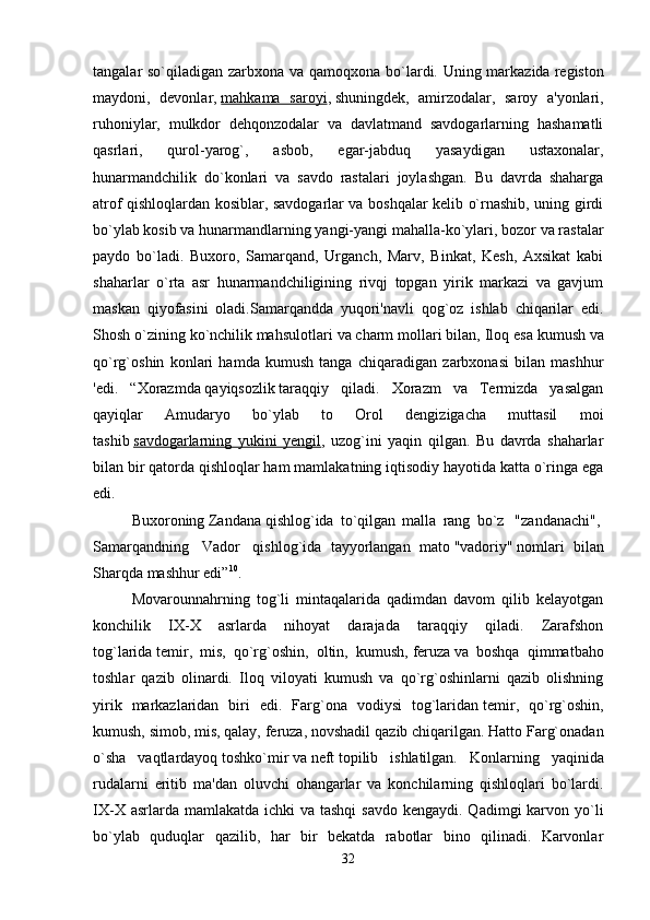 tangalar so`qiladigan zarbxona va qamoqxona bo`lardi. Uning markazida   registon
maydoni,   devonlar,   mahkama   saroyi ,   shuningdek,   amirzodalar,   saroy   a'yonlari,
ruhoniylar,   mulkdor   dehqonzodalar   va   davlatmand   savdogarlarning   hashamatli
qasrlari,   qurol-yarog`,   asbob,   egar-jabduq   yasaydigan   ustaxonalar,
hunarmandchilik   do`konlari   va   savdo   rastalari   joylashgan.   Bu   davrda   shaharga
atrof qishloqlardan kosiblar, savdogarlar va boshqalar kelib o`rnashib, uning girdi
bo`ylab kosib va hunarmandlarning yangi-yangi mahalla-ko`ylari, bozor va rastalar
paydo   bo`ladi.   Buxoro,   Samarqand,   Urganch,   Marv,   Binkat,   Kesh,   Axsikat   kabi
shaharlar   o`rta   asr   hunarmandchiligining   rivqj   topgan   yirik   markazi   va   gavjum
maskan   qiyofasini   oladi.Samarqandda   yuqori'navli   qog`oz   ishlab   chiqarilar   edi.
Shosh o`zining   ko`nchilik   mahsulotlari va   charm mollari   bilan, Iloq esa   kumush   va
qo`rg`oshin   konlari   hamda   kumush   tanga   chiqaradigan   zarbxonasi   bilan   mashhur
'edi.   “Xorazmda   qayiqsozlik   taraqqiy   qiladi.   Xorazm   va   Termizda   yasalgan
qayiqlar   Amudaryo   bo`ylab   to   Orol   dengizigacha   muttasil   moi
tashib   savdogarlarning   yukini   yengil ,   uzog`ini   yaqin   qilgan.   Bu   davrda   shaharlar
bilan bir qatorda qishloqlar ham mamlakatning iqtisodiy hayotida katta o`ringa ega
edi. 
Buxoroning   Zandana   qishlog`ida   to`qilgan   malla   rang   bo`z     "zandanachi",  
Samarqandning     Vador     qishlog`ida   tayyorlangan   mato   "vadoriy"   nomlari   bilan
Sharqda mashhur edi” 10
. 
Movarounnahrning   tog`li   mintaqalarida   qadimdan   davom   qilib   kelayotgan
konchilik   IX-X   asrlarda   nihoyat   darajada   taraqqiy   qiladi.   Zarafshon
tog`larida   temir,   mis,   qo`rg`oshin,   oltin,   kumush,   feruza   va   boshqa   qimmatbaho
toshlar   qazib   olinardi.   Iloq   viloyati   kumush   va   qo`rg`oshinlarni   qazib   olishning
yirik   markazlaridan   biri   edi.   Farg`ona   vodiysi   tog`laridan   temir,   qo`rg`oshin,
kumush,   simob, mis, qalay, feruza, novshadil   qazib chiqarilgan. Hatto Farg`onadan
o`sha   vaqtlardayoq   toshko`mir   va   neft   topilib   ishlatilgan.   Konlarning   yaqinida
rudalarni   eritib   ma'dan   oluvchi   ohangarlar   va   konchilarning   qishloqlari   bo`lardi.
IX-X asrlarda mamlakatda  ichki  va tashqi  savdo  kengaydi. Qadimgi  karvon yo`li
bo`ylab   quduqlar   qazilib,   har   bir   bekatda   rabotlar   bino   qilinadi.   Karvonlar
32 