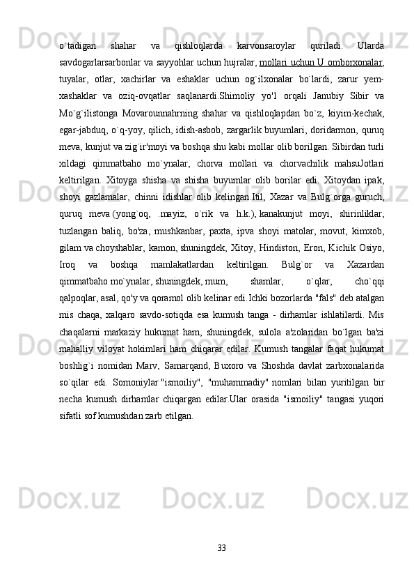 o`tadigan   shahar   va   qishloqlarda   karvonsaroylar   quriladi.   Ularda
savdogarlarsarbonlar va sayyohlar uchun hujralar,   mollari uchun U omborxonalar ,
tuyalar,   otlar,   xachirlar   va   eshaklar   uchun   og`ilxonalar   bo`lardi,   zarur   yem-
xashaklar   va   oziq-ovqatlar   saqlanardi.Shimoliy   yo'1   orqali   Janubiy   Sibir   va
Mo`g`ilistonga   Movarounnahrning   shahar   va   qishloqlapdan   bo`z,   kiyim-kechak,
egar-jabduq, o`q-yoy, qilich, idish-asbob,  zargarlik buyumlari, doridarmon, quruq
meva, kunjut va zig`ir'moyi va boshqa shu kabi mollar olib borilgan. Sibirdan turli
xildagi   qimmatbaho   mo`ynalar,   chorva   mollari   va   chorvachilik   mahsuJotlari
keltirilgan.   Xitoyga   shisha   va   shisha   buyumlar   olib   borilar   edi.   Xitoydan   ipak,
shoyi   gazlamalar,   chinni   idishlar   olib   kelingan.Itil,   Xazar   va   Bulg`orga   guruch,
quruq   meva   (yong`oq,   .mayiz,   o`rik   va   h.k.),   kanakunjut   moyi,   shirinliklar,
tuzlangan   baliq,   bo'za,   mushkanbar,   paxta,   ipva   shoyi   matolar,   movut,   kimxob,
gilam   va   choyshablar,   kamon,   shuningdek,   Xitoy,   Hindiston,   Eron,   Kichik   Osiyo,
Iroq   va   boshqa   mamlakatlardan   keltirilgan.   Bulg`or   va   Xazardan
qimmatbaho   mo`ynalar,   shuningdek,   mum,   shamlar,   o`qlar,   cho`qqi
qalpoqlar,   asal, qo'y   va   qoramol   olib kelinar edi.Ichki bozorlarda "fals" deb atalgan
mis   chaqa,   xalqaro   savdo-sotiqda   esa   kumush   tanga   -   dirhamlar   ishlatilardi.   Mis
chaqalarni   markaziy   hukumat   ham,   shuningdek,   sulola   a'zolaridan   bo`lgan   ba'zi
mahalliy   viloyat   hokimlari   ham   chiqarar   edilar.   Kumush   tangalar   faqat   hukumat
boshlig`i   nomidan   Marv,   Samarqand,   Buxoro   va   Shoshda   davlat   zarbxonalarida
so`qilar   edi.   Somoniylar   "ismoiliy",   "muhammadiy"   nomlari   bilan   yuritilgan   bir
necha   kumush   dirhamlar   chiqargan   edilar.Ular   orasida   "ismoiliy"   tangasi   yuqori
sifatli sof kumushdan zarb etilgan. 
33 