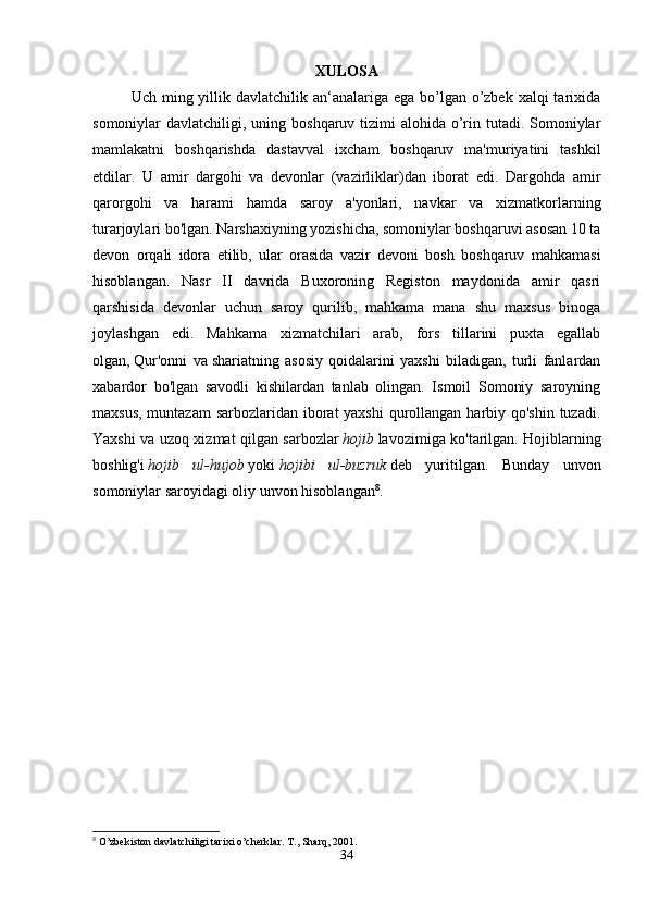 XULOSA
Uch ming yillik davlatchilik an‘analariga ega  bo’lgan o’zbek xalqi  tarixida
somoniylar  davlatchiligi, uning boshqaruv tizimi  alohida o’rin tutadi. Somoniylar
mamlakatni   boshqarishda   dastavval   ixcham   boshqaruv   ma'muriyatini   tashkil
etdilar.   U   amir   dargohi   va   devonlar   (vazirliklar)dan   iborat   edi.   Dargohda   amir
qarorgohi   va   harami   hamda   saroy   a'yonlari,   navkar   va   xizmatkorlarning
turarjoylari bo'lgan.   Narshaxiyning yozishicha, somoniylar boshqaruvi asosan 10 ta
devon   orqali   idora   etilib,   ular   orasida   vazir   devoni   bosh   boshqaruv   mahkamasi
hisoblangan.   Nasr   II   davrida   Buxoroning   Registon   maydonida   amir   qasri
qarshisida   devonlar   uchun   saroy   qurilib,   mahkama   mana   shu   maxsus   binoga
joylashgan   edi.   Mahkama   xizmatchilari   arab,   fors   tillarini   puxta   egallab
olgan,   Qur'onni   va   shariatning   asosiy   qoidalarini   yaxshi   biladigan,   turli   fanlardan
xabardor   bo'lgan   savodli   kishilardan   tanlab   olingan.   Ismoil   Somoniy   saroyning
maxsus, muntazam  sarbozlaridan iborat  yaxshi  qurollangan harbiy qo'shin  tuzadi.
Yaxshi va uzoq xizmat qilgan sarbozlar   hojib   lavozimiga ko'tarilgan. Hojiblarning
boshlig'i   hojib   ul-hujob   yoki   hojibi   ul-buzruk   deb   yuritilgan.   Bunday   unvon
somoniylar saroyidagi oliy unvon hisoblangan 8
. 
8
 O’zbekiston davlatchiligi tarixi o’cherklar. T., Sharq, 2001.
34 