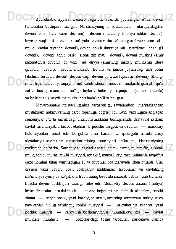 Byurokratik   apparat   Buxoro   registoni   atrofida   joylashgan   o‘nta   devon
tomonidan   boshqarib   turilgan.   Narshaxiyning   ta'   kidlashicha,     ularquyidagilar:
devoni   vazir   (ulur   vazir   dev   oni),     devoni   mustavfiy   (moliya   ishlari   devoni),
keyingi vaqt larda   devoni rasoil yoki devoni insho deb atalgan devoni amir   al  -
mulk    (davlat  tayanchi   devoni),  devoni  sohib   shurat  (a  mir    gvardiyasi    boshlig‘i
devoni),     devoni   sohib   barid   (aloha   xiz   mati     devoni),   devoni   mushrif   (amir
nazoratchisi   devoni),   de   voni     ad   -diyya   (amirning   shaxsiy   mulklarini   idora
qiluvchi     devon),     devoni   muxtasib   (ko‘cha   va   jamoa   joylaridagi   tarti   botni
tekshirib turuvchi devon), devoni vaqf, devoni qo‘z zot (qozil ar   devoni). Shunga
muvofiq mustavofiy, xojayi o mid, sohib. shurat,  mushrif, muxtasib, qozi al - qo‘z
zot va boshqa mansablar   bo‘lganJoylarda hokimiyat sipoqsolar  (katta mulklarda)
va ho kimlar  (mayda ma'muriy idoralarda) qo‘lida bo‘lgan. 
Movarounnahr   mustaqilligining   barqarorligi,   avvalambor,     markazlashgan
mustahkam   hokimiyatning   qaror   topishiga   bog‘liq   edi.   Buni   yaxshigina   anglagan
somoniylar   o‘z   ta   sarrufidagi   ulkan   mamlakatni   boshqarishda   dastavval   ixcham
davlat ma'muriyatini tashkil etadilar. U podsho dargohi va devonlar  —  markaziy
hokimiyatdan   iborat   edi.   Dargohda   amir   harami   va   qarorgohi   hamda   saroy
a'yonlariyu   navkar   va   xizmatkorlarining   turarjoylari   bo‘lar   edi.   Narshaxiyning
ma'lumoti   bo‘yicha,   Somoniylar   davlati   asosan   devoni   vazir,   mustavfiy,   amidal-
mulk, sohibi shurat, sohibi muayyid, mushrif, mumallikayi xos, muhtasib, avqof va
qazo   nomlari   bilan   yuritiladigan   10   ta   devonlar   boshqaruvida   idora   etilardi.   Ular
orasida   vazir   devoni   bosh   boshqaruv   mahkamasi   hisoblanar   va   davlatning
ma'muriy, siyosiy va xo‘jalik tartiboti uning bevosita nazorati ostida  tutib turilardi.
Barcha   devon   boshliqlari   vazirga   tobe   edi.   Mustavfiy   devoni   xazina   (moliya)
kirim-chiqimlar;   amidal-mulk     —davlat   hujjatlari   va   elchilik   aloqalari;   sohibi
shurat     —     soqchiboshi,   ya'ni   harbiy,   xususan,   amirning   muntazam   turkiy   saroy
nav-karlari,   uning   ta'minoti;   sohibi   muayyid     —     maktubot   va   axborot,   ya'ni
pochta;   mushrif     —     saroy   ish   boshqaruvchisi;   mumallikayi   xos     —     davlat
mulklari;   muhtasib     —     bozorlar-dagi   toshu   tarozular,   narx-navo   hamda
8 