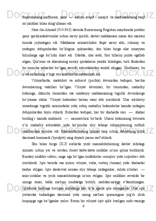 fuqarolarning mafkurasi; qazo  —  adliya; avqof -  masjid  va madrasalarning vaqf
xo‘jaliklari bilan shug‘ullanar edi.
Nasr ibn Ahmad (914-943) davrida Buxoroning Registon maydonida podsho
qasri qarshisidadevonlar uchun saroy qurilib, davlat mahkamasi mana shu maxsus
binoda   joylashgan   edi.   Mahkama   xizmatchilari   faqat   saroy   ahli,   ruhoniy   va
zodagon   dehqonlardan   bo‘libgina   qolmasdan,   shu   bilan   birga   ular   muayyan
bilimlarga   ega   bo‘lishi   shart   edi.   Odatda,   ular   arab,   fors   tillarini   puxta   egallab
olgan, Qur'onni   va shariatning  asosiy   qoidalarini   yaxshi   biladigan, turli  fanlardan
bir  muncha xabardor  bo‘lgan savodli  aslzodalardan tanlab olingan. Shubhasiz, bu
o‘rta asrlarning o‘ziga xos amaldorlik madaniyati edi. 
Viloyatlarda,   maktubot   va   axborot   (pochta)   devonidan   tashqari,   barcha
devonlarning   vakillari   bo‘lgan.   Viloyat   devonlari,   bir   tomondan,   mahalliy
hokimga,   ikkinchi   tomondan   esa   markaziy   mahkamaning   tegishli   devonlariga
bo‘ysunar   edilar.   Viloyat   hokimlari   ba'zan   vazir   deb   yuritilardi.   Ular   sulolaviy
xonadonga   tegishli   amirzodalar   yoki   sobiq   mahalliy   hukmdorlar   hamda   zodagon
dehqonlardan   tayin   etilardi.   Bulardan   tashqari,   har   bir   shaharda   rais     —     shahar
boshlig‘i   hamda   muhtasib     —     nazoratchisi   bo‘lardi.   Ularni   hokimning   bevosita
o‘zi   mahalliy   aslzodalar   yoki   ko‘pincha   oliy   tabaqa   ruhoniylarning   nufuzli
vakillaridan   tayinlar   edi.   Mansabdorlarning   xizmat   haqi   uchun   davlatning   yillik
daromad-buromadi (byudjeti) ning deyarli yarmi sarf etilardi. 
Shu   bilan   birga   IX-X   asrlarda   yirik   mansabdorlarning   davlat   oldidagi
xizmati   uchun   yer   va   suvdan   iborat   katta-katta   mulklar   in'om   qilina   boshlaydi.
Bunday mulklar «ikto», unga ega bo‘lgan mulkdorlar «muqto» yoki «iqtodor» deb
yuritilardi.   Iqto   tarzida   esa   ayrim   viloyat,   voha,   rustoq   (tuman)   yoki   shaharlar
hadya   etilgan.   Iqto   dastavval   asosan   oliy   tabaqa   zodagonlar;   sulola   a'zolari     —
amir-zodalar   va   yirik   mansabdorlarga   in'om   etilgan.   Iqto   mulklari   avvalda   bir
umrga   emas,   balki   ma'lum   muddatga   berilib,   nasldan-naslga   o‘tkazilmagan.
Iqtodorlar hadyaga berilgan mulklarga hali to‘la egalik qila olmaganlar. Ular iqto
yerlaridai   tushadigan   daromad   yoki   uning   ma'lum   qisminigina   yig‘ib   olish
huquqiga   ega   bo‘lganlar   xolos.   Butun   bir   viloyat   iqto   qilib   berilgan   noib-vazirga
9 