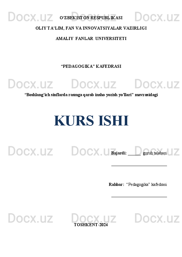 O ZBEKISTON RESPUBLIKASIʻ
OLIY TA’LIM, FAN VA INNOVATSIYALAR VAZIRLIGI
AMALIY  FANLAR  UNIVERSITETI
“PEDAGOGIKA” KAFEDRASI
 
“Boshlang'ich sinflarda rasmga qarab insho yozish yo'llari” mavzusidagi
  
KURS ISHI
Bajardi:   ______  guruh talabasi 
__________________________ 
Rahbar:    “Pedagogika”   kafedrasi 
__________________________                                                                                                                                                                                          
                                       
TOSHKENT-2024 