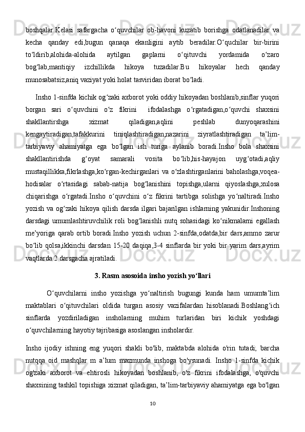 boshqalar.Kelasi   safargacha   o quvchilar   ob-havoni   kuzatib   borishga   odatlanadilar   vaʻ
kecha   qanday   edi,bugun   qanaqa   ekanligini   aytib   beradilar.O quchilar   bir-birini	
ʻ
to ldirib,alohida-alohida   aytilgan   gaplarni   o qituvchi   yordamida   o zaro	
ʻ ʻ ʻ
bog lab,mantiqiy   izchillikda   hikoya   tuzadilar.Bu   hikoyalar   hech   qanday	
ʻ
munosabatsiz,aniq vaziyat yoki holat tasviridan iborat bo ladi. 	
ʻ
     Insho 1-sinfda kichik og zaki axborot yoki oddiy hikoyadan boshlanib,sinflar yuqori	
ʻ
borgan   sari   o quvchini   o z   fikrini     ifodalashga   o rgatadigan,o quvchi   shaxsini	
ʻ ʻ ʻ ʻ
shakllantirshga   xizmat   qiladigan,aqlini   peshlab   dunyoqarashini
kengaytiradigan,tafakkurini   tiniqlashtiradigan,nazarini   ziyratlashtiradigan   ta’lim-
tarbiyaviy   ahamiyatga   ega   bo lgan   ish   turiga   aylanib   boradi.Insho   bola   shaxsini	
ʻ
shakllantirishda   g oyat   samarali   vosita   bo lib,his-hayajon   uyg otadi,aqliy	
ʻ ʻ ʻ
mustaqillikka,fikrlashga,ko rgan-kechirganlari  va o zlashtirganlarini  baholashga,voqea-	
ʻ ʻ
hodisalar   o rtasidagi   sabab-natija   bog lanishini   topishga,ularni   qiyoslashga,xulosa	
ʻ ʻ
chiqarishga   o rgatadi.Insho   o quvchini   o z   fikrini   tartibga   solishga   yo naltiradi.Insho
ʻ ʻ ʻ ʻ
yozish va og zaki  hikoya qilish darsda ilgari bajarilgan ishlarning yakunidir.Inshoning
ʻ
darsdagi   umumlashtiruvchilik   roli   bog lanishli   nutq   sohasidagi   ko nikmalarni   egallash	
ʻ ʻ
me’yoriga   qarab   ortib   boradi.Insho   yozish   uchun   2-sinfda,odatda,bir   dars,ammo   zarur
bo lib   qolsa,ikkinchi   darsdan   15-20   daqiqa,3-4  sinflarda  bir   yoki   bir   yarim   dars,ayrim	
ʻ
vaqtlarda 2 darsgacha ajratiladi.
3. Rasm asosoida insho yozish yo llari	
ʻ
          O quvchilarni   insho   yozishga   yo naltirish   bugungi   kunda   ham   umumta’lim	
ʻ ʻ
maktablari   o qituvchilari   oldida   turgan   asosiy   vazifalardan   hisoblanadi.Boshlang ich	
ʻ ʻ
sinflarda   yozdiriladigan   insholarning   muhim   turlaridan   biri   kichik   yoshdagi
o quvchilarning hayotiy tajribasiga asoslangan insholardir.	
ʻ
Insho   ijodiy   ishning   eng   yuqori   shakli   bo'lib,   maktabda   alohida   o'rin   tutadi;   barcha
nutqqa   oid   mashqlar   m   a’lum   mazmunda   inshoga   bo'ysunadi.   Insho   1-sinfda   kichik
og'zaki   axborot   va   ehtirosli   hikoyadan   boshlanib,   o'z   fikrini   ifodalashga,   o'quvchi
shaxsining tashkil topishiga xizmat qiladigan, ta’lim-tarbiyaviy ahamiyatga ega bo'lgan
10 