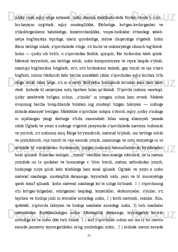 jiddiy rejali aqliy ishga aylanadi. Insho shaxsni shakllantirishda foydali vosita b o iib ,
his-hayajon   uyg'otadi,   aqliy   mustaqillikka,   fikrlashga,   ko'rgan-kechirganlari   va
o'zlashtirganlarini   baholashga,   kuzatuvchanlikka,   voqea-hodisalar   o'rtasidagi   sabab-
natija   bog'lanishni   topishga,   ularni   qiyoslashga,   xulosa   chiqarishga   o'rgatadi.   Insho
fikrni tartibga soladi, o'quvchilarda o'ziga, o'z kuchi va imkoniyatiga ishonch tug'diradi.
Insho   —   ijodiy   ish   bo'lib,   u   o'quvchidan   faollik,   qiziqish,   fikr   biidirishni   talab   qiladi.
Material   tayyorlash,   uni   tartibga   solish,   insho   kompozitsiyasi   va   rejasi   haqida   o'ylash,
mantiqiy bog'lanishni  belgilash, so'z, so'z birikmasini  tanlash, gap tuzish va uni o'zaro
bog'lash, imloni tekshirish kabi barcha murakkab ishlar o'quvchidan aqliy kuchini to'la
ishga   solish   bilan   birga,   o'z   m   a’naviy   faoliyatini   boshqarish   ko'nikm   asini   ham   talab
etadi.   Inshoda   til   nazariyasi   nutq   tajribasi   bilan   qo'shiladi.   O'quvchi   inshoni   mustaqil,
ijodiy   xarakterda   bo'lgani   uchun,   ,,o'ziniki“   ni   yozgani   uchun   ham   sevadi.   Maktab
rivojining   barcha   bosqichlarida   bolalam   ing   mustaqil   tuzgan   hikoyasi   —   inshoga
alohida ahamiyat berilgan. Maktablar o'quvchilar nutqini o'stirish, aqliy, ijodiy o'sishiga
m   oijallangan   yangi   dasturga   o'tishi   munosabati   bilan   uning   ahamiyati   yanada
oshdi.Og'zaki va yozm a inshoga o'rgatish jarayonida o'quvchilarda mavzuni tushunish
va yoritish, o'z inshosini aniq fikrga bo'ysundirish, material to'plash, uni tartibga solish
va joylashtirish, reja tuzish va reja asosida yozish, mazmunga va nutq vaziyatiga m os
ravishda   til   vositalaridan   foydalanish,   yozgan   inshosini   takomillashtirish   ko'nikmalari
hosil qilinadi. Bulardan tashqari, „texnik" vazifalar ham amalga oshiriladi, ya’ni matnni
yozishda   im   lo   qoidalari   va   husnixatga   e   ’tibor   berish,   matnni   xatboshidan   yozish,
hoshiyaga   rioya   qilish   kabi   talablarga   ham   amal   qilinadi.   Og'zaki   va   yozm   a   insho
material   manbaiga,   mustaqillik   darajasiga,   tayyorlash   usuli,   janri   va   til   xususiyatiga
qarab   tasnif   qilinadi.   Insho   material   manbaiga   ko‘ra   uchga   bo'linadi:   1   )   o'quvchining
o'zi   ko'rgan-bilganlari,   eshitganlari   haqidagi,   kuzatishlar,   ekskursiyalar,   o'yinlar,   o'z
tajribasi va boshqa jonli m ateriallar asosidagi insho; 2 ) kitob materiali, rasmlar, film,
spektakl,   o'qituvchi   hikoyasi   va   boshqa   manbalar   asosidagi   insho;   3)   turli   manbalar
materialidan   foydalaniladigan   insho.   Mustaqillik   darajasiga,   tayyorgarlik   ko‘rish
metodiga ko‘ra insho ikki turli boiadi: 1 ) sinf o'quvchilari uchun um um iy bir mavzu
asosida   jamoaviy  tayyorgarlikdan   so'ng   yoziladigan   insho;.   2  )   alohida   mavzu   asosida
11 