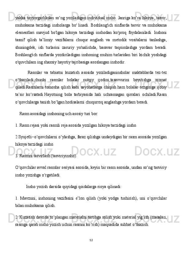 yakka tayyorgarlikdan so‘ng yoziladigan individual insho. Janriga ko‘ra hikoya, tasvir,
muhokama   tarzidagi   insholarga   bo'   linadi.   Boshlang'ich   sinflarda   tasvir   va   muhokama
elementlari   mavjud   bo'lgan   hikoya   tarzidagi   inshodan   ko'proq   foydalaniladi.   Inshoni
tasnif   qilish   ta’limiy   vazifalarni   chuqur   anglash   va   metodik   vositalarni   tanlashga,
shuningdek,   ish   turlarini   zaruriy   yo'nalishda,   baravar   taqsimlashga   yordam   beradi.
Boshlang'ich  sinflarda yozdiriladigan  inshoning muhim  turlaridan biri  kichik yoshdagi
o'quvchilam ing shaxsiy hayotiy tajribasiga asoslangan inshodir.
            Rasmlar   va   tabiatni   kuzatish   asosida   yoziladiganinsholar   maktablarda   tez-tez
o tkaziladi,chunki   rasmlar   bolalar   nutqiy   ijodini,tasavvurini   boyitishga   xizmatʻ
qiladi.Rasmlarni tomosha qilish kabi sayohatlarga chiqish ham bolalar sezgisiga ijobiy
ta’sir   ko rsatadi.Hayotning   bola   tarbiyasida   hali   uchramagan   qirralari   ochiladi.Rasm	
ʻ
o quvchilarga tanish bo lgan hodisalarni chuqurroq anglashga yordam beradi.	
ʻ ʻ
     Rasm asosidagi inshoning uch asosiy turi bor:
1. Rasm rejasi yoki rasmli reja asosida yozilgan hikoya tarzidagi insho.
2.Syujetli−o quvchilarni o ylashga, faraz qilishga undaydigan bir rasm asosida yozilgan	
ʻ ʻ
hikoya tarzidagi insho.
3. Rasmni tasvirlash (tasviriyinsho).
O quvchilar avval rasmlar seriyasi asosida, keyin bir rasm asosida, undan so‘ng tasviriy	
ʻ
insho yozishga o rgatiladi.	
ʻ
Insho yozish darsida quyidagi qoidalarga rioya qilinadi:
1.   Mavzuni,   inshoning   vazifasini   e’lon   qilish   (yoki   yodga   tushirish),   uni   o quvchilar	
ʻ
bilan muhokama qilish.
2. Kuzatish davrida to plangan materialni tartibga solish yoki material yig ish (masalan,	
ʻ ʻ
rasmga qarab insho yozish uchun rasmni ko rish) maqsadida suhbat o tkazish.	
ʻ ʻ
12 