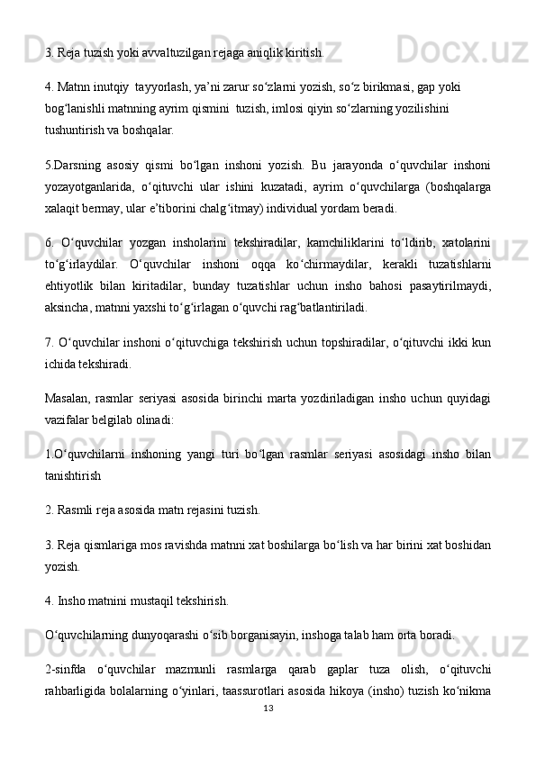 3. Reja tuzish yoki avvaltuzilgan rejaga aniqlik kiritish.
4. Matnn inutqiy  tayyorlash, ya’ni zarur so zlarni yozish, so z birikmasi, gap yoki ʻ ʻ
bog lanishli	
ʻ   matnning ayrim qismini  tuzish ,  imlosi qiyin so zlarning yozilishini 	ʻ
tushuntirish va boshqalar.
5.Darsning   asosiy   qismi   bo lgan   inshoni   yozish.   Bu   jarayonda   o quvchilar   inshoni	
ʻ ʻ
yozayotganlarida,   o qituvchi   ular   ishini   kuzatadi,   ayrim   o quvchilarga   (boshqalarga	
ʻ ʻ
xalaqit bermay, ular e’tiborini chalg itmay) individual yordam beradi.	
ʻ
6.   O quvchilar   yozgan   insholarini   tekshiradilar,   kamchiliklarini   to ldirib,   xatolarini	
ʻ ʻ
to g irlaydilar.   O‘quvchilar   inshoni   oqqa   ko chirmaydilar,   kerakli   tuzatishlarni	
ʻ ʻ ʻ
ehtiyotlik   bilan   kiritadilar,   bunday   tuzatishlar   uchun   insho   bahosi   pasaytirilmaydi,
aksincha, matnni yaxshi to g irlagan o quvchi rag batlantiriladi.	
ʻ ʻ ʻ ʻ
7. O quvchilar inshoni  o qituvchiga tekshirish uchun topshiradilar, o qituvchi  ikki kun	
ʻ ʻ ʻ
ichida tekshiradi.
Masalan,   rasmlar   seriyasi   asosida   birinchi   marta   yozdiriladigan   insho   uchun   quyidagi
vazifalar belgilab olinadi:
1.O quvchilarni   inshoning   yangi   turi   bo lgan   rasmlar   seriyasi   asosidagi   insho   bilan
ʻ ʻ
tanishtirish 
2. Rasmli reja asosida matn rejasini tuzish.
3. Reja qismlariga mos ravishda matnni xat boshilarga bo lish va har birini xat boshidan	
ʻ
yozish.
4. Insho matnini mustaqil tekshirish.
O quvchilarning dunyoqarashi o sib borganisayin, inshoga talab ham orta boradi.	
ʻ ʻ
2-sinfda   o quvchilar   mazmunli   rasmlarga   qarab   gaplar   tuza   olish,   o qituvchi	
ʻ ʻ
rahbarligida bolalarning o yinlari, taassurotlari  asosida  hikoya (insho)  tuzish ko nikma	
ʻ ʻ
13
