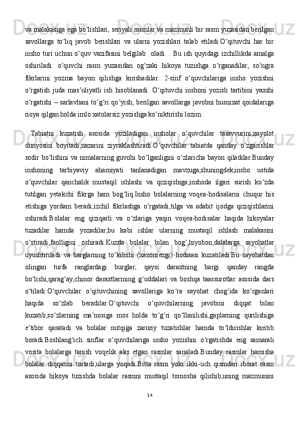 va malakasiga ega bo lishlari, seriyali rasmlar va mazmunli bir rasm yuzasidan berilganʻ
savollarga   to liq   javob   berishlari   va   ularni   yozishlari   talab   etiladi.O qituvchi   har   bir	
ʻ ʻ
insho turi  uchun o quv vazifasini  belgilab   oladi. . Bu ish  quyidagi  izchillikda amalga	
ʻ
oshiriladi:   o quvchi   rasm   yuzasidan   og zaki   hikoya   tuzishga   o rganadilar,   so ngra	
ʻ ʻ ʻ ʻ
fikrlarini   yozma   bayon   qilishga   kirishadilar.   2-sinf   o quvchilariga   insho   yozishni	
ʻ
o rgatish   juda   mas’uliyatli   ish   hisoblanadi.   O qituvchi   inshoni   yozish   tartibini   yaxshi	
ʻ ʻ
o rgatishi – sarlavhani to g ri qo yish, berilgan savollarga javobni husnixat qoidalariga
ʻ ʻ ʻ ʻ
rioya qilgan holda imlo xatolarsiz yozishga ko‘niktirishi lozim.
  Tabiatni   kuzatish   asosida   yoziladigan   insholar   o quvchilar   tasavvurini,xayolot	
ʻ
dunyosini   boyitadi,nazarini   ziyraklashtiradi.O quvchilar   tabiatda   qanday   o zgarishlar	
ʻ ʻ
sodir bo lishini  va nimalarning guvohi  bo lganligini o zlaricha bayon qiladilar.Bunday	
ʻ ʻ ʻ
inshoning   tarbiyaviy   ahamiyati   tanlanadigan   mavzuga,shuningdek,insho   ustida
o quvchilar   qanchalik   mustaqil   ishlashi   va   qiziqishiga,inshoda   ilgari   surish   ko zda	
ʻ ʻ
tutilgan   yetakchi   fikrga   ham   bog liq.Insho   bolalarning   voqea-hodisalarni   chuqur   his	
ʻ
etishiga   yordam   beradi,izchil   fikrlashga   o rgatadi,tilga   va   adabit   ijodga   qiziqishlarini	
ʻ
oshiradi.Bolalar   eng   qiziqarli   va   o zlariga   yaqin   voqea-hodisalar   haqida   hikoyalar	
ʻ
tuzadilar   hamda   yozadilar,bu   kabi   ishlar   ularning   mustaqil   ishlash   malakasini
o stiradi,faolligini   oshiradi.Kuzda   bolalar   bilan   bog ,hiyobon,dalalarga   sayohatlar	
ʻ ʻ
uyushtiriladi   va   barglarning   to kilishi   (xazonrezgi)   hodisasi   kuzatiladi.Bu   sayohatdan	
ʻ
olingan   turfa   ranglardagi   burglar,   qaysi   daraxtning   bargi   qanday   rangda
bo lishi,qarag ay,chinor   daraxtlarining   g uddalari   va   boshqa   taassurotlar   asosida   dars	
ʻ ʻ ʻ
o tiladi.O quvchilar   o qituvchining   savollariga   ko ra   sayohat   chog ida   ko rganlari
ʻ ʻ ʻ ʻ ʻ ʻ
haqida   so zlab   beradilar.O qituvchi   o quvchilarning   javobini   diqqat   bilan	
ʻ ʻ ʻ
kuzatib,so zlarning   ma’nosiga   mos   holda   to g ri   qo llanilishi,gaplarning   qurilishiga	
ʻ ʻ ʻ ʻ
e’tibor   qaratadi   va   bolalar   nutqiga   zaruriy   tuzatishlar   hamda   to ldirishlar   kiritib	
ʻ
boradi.Boshlang ich   sinflar   o quvchilariga   insho   yozishni   o rgatishda   eng   samarali	
ʻ ʻ ʻ
vosita   bolalarga   tanish   voqelik   aks   etgan   rasmlar   sanaladi.Bunday   rasmlar   hamisha
bolalar   diqqatini   tortadi,ularga   yoqadi.Bitta   rasm   yoki   ikki-uch   qismdan   iborat   rasm
asosida   hikoya   tuzishda   bolalar   rasmni   mustaqil   tomosha   qilishib,uning   mazmunini
14 