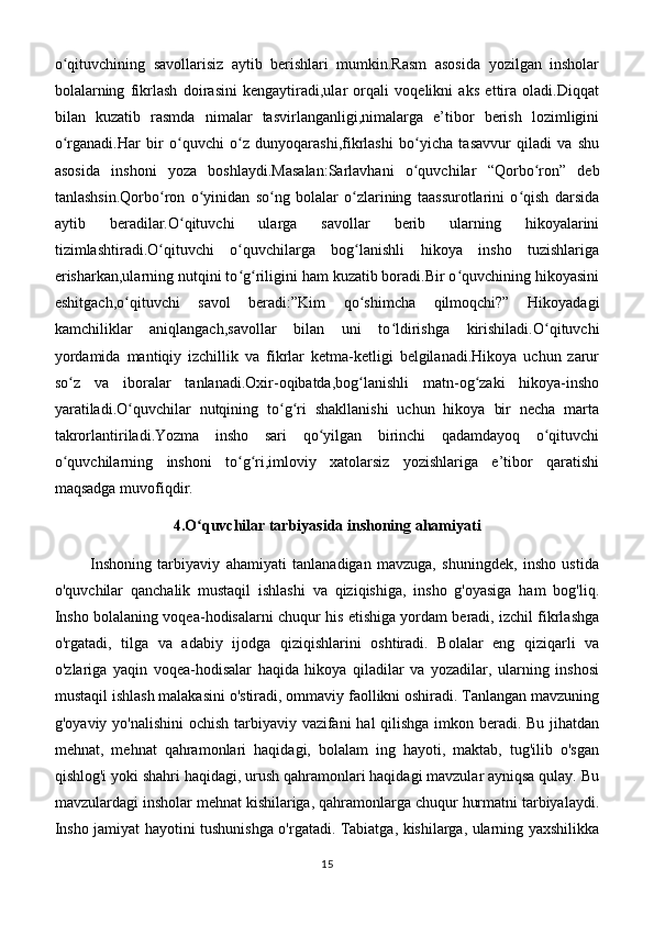 o qituvchining   savollarisiz   aytib   berishlari   mumkin.Rasm   asosida   yozilgan   insholarʻ
bolalarning   fikrlash   doirasini   kengaytiradi,ular   orqali   voqelikni   aks   ettira   oladi.Diqqat
bilan   kuzatib   rasmda   nimalar   tasvirlanganligi,nimalarga   e’tibor   berish   lozimligini
o rganadi.Har   bir   o quvchi   o z   dunyoqarashi,fikrlashi   bo yicha   tasavvur   qiladi   va   shu
ʻ ʻ ʻ ʻ
asosida   inshoni   yoza   boshlaydi.Masalan:Sarlavhani   o quvchilar   “Qorbo ron”   deb	
ʻ ʻ
tanlashsin.Qorbo ron   o yinidan   so ng   bolalar   o zlarining   taassurotlarini   o qish   darsida	
ʻ ʻ ʻ ʻ ʻ
aytib   beradilar.O qituvchi   ularga   savollar   berib   ularning   hikoyalarini	
ʻ
tizimlashtiradi.O qituvchi   o quvchilarga   bog lanishli   hikoya   insho   tuzishlariga	
ʻ ʻ ʻ
erisharkan,ularning nutqini to g riligini ham kuzatib boradi.Bir o quvchining hikoyasini	
ʻ ʻ ʻ
eshitgach,o qituvchi   savol   beradi:”Kim   qo shimcha   qilmoqchi?”   Hikoyadagi	
ʻ ʻ
kamchiliklar   aniqlangach,savollar   bilan   uni   to ldirishga   kirishiladi.O qituvchi	
ʻ ʻ
yordamida   mantiqiy   izchillik   va   fikrlar   ketma-ketligi   belgilanadi.Hikoya   uchun   zarur
so z   va   iboralar   tanlanadi.Oxir-oqibatda,bog lanishli   matn-og zaki   hikoya-insho	
ʻ ʻ ʻ
yaratiladi.O quvchilar   nutqining   to g ri   shakllanishi   uchun   hikoya   bir   necha   marta	
ʻ ʻ ʻ
takrorlantiriladi.Yozma   insho   sari   qo yilgan   birinchi   qadamdayoq   o qituvchi	
ʻ ʻ
o quvchilarning   inshoni   to g ri,imloviy   xatolarsiz   yozishlariga   e’tibor   qaratishi	
ʻ ʻ ʻ
maqsadga muvofiqdir.
4.O quvchilar tarbiyasida inshoning ahamiyati	
ʻ
            Inshoning   tarbiyaviy   ahamiyati   tanlanadigan   mavzuga,   shuningdek,   insho   ustida
o'quvchilar   qanchalik   mustaqil   ishlashi   va   qiziqishiga,   insho   g'oyasiga   ham   bog'liq.
Insho bolalaning voqea-hodisalarni chuqur his etishiga yordam beradi, izchil fikrlashga
o'rgatadi,   tilga   va   adabiy   ijodga   qiziqishlarini   oshtiradi.   Bolalar   eng   qiziqarli   va
o'zlariga   yaqin   voqea-hodisalar   haqida   hikoya   qiladilar   va   yozadilar,   ularning   inshosi
mustaqil ishlash malakasini o'stiradi, ommaviy faollikni oshiradi. Tanlangan mavzuning
g'oyaviy yo'nalishini  ochish tarbiyaviy vazifani hal qilishga imkon beradi. Bu jihatdan
mehnat,   mehnat   qahramonlari   haqidagi,   bolalam   ing   hayoti,   maktab,   tug'ilib   o'sgan
qishlog'i yoki shahri haqidagi, urush qahramonlari haqidagi mavzular ayniqsa qulay. Bu
mavzulardagi insholar mehnat kishilariga, qahramonlarga chuqur hurmatni tarbiyalaydi.
Insho jamiyat hayotini tushunishga o'rgatadi. Tabiatga, kishilarga, ularning yaxshilikka
15 